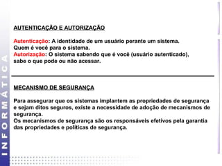 AAUUTTEENNTTIICCAAÇÇÃÃOO EE AAUUTTOORRIIZZAAÇÇÃÃOO 
Autenticação: A identidade de um usuário perante um sistema. 
Quem é você para o sistema. 
Autorização: O sistema sabendo que é você (usuário autenticado), 
sabe o que pode ou não acessar. 
MMEECCAANNIISSMMOO DDEE SSEEGGUURRAANNÇÇAA 
Para assegurar que os sistemas implantem as propriedades de segurança 
e sejam ditos seguros, existe a necessidade de adoção de mecanismos de 
segurança. 
Os mecanismos de segurança são os responsáveis efetivos pela garantia 
das propriedades e políticas de segurança. 
 