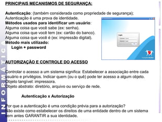 PPRRIINNCCIIPPAAIISS MMEECCAANNIISSMMOOSS DDEE SSEEGGUURRAANNÇÇAA:: 
Autenticação: (também considerada como propriedade de segurança); 
Autenticação é uma prova de identidade. 
Métodos usados para identificar um usuário: 
Alguma coisa que você sabe (ex: senha). 
Alguma coisa que você tem (ex: cartão do banco). 
Alguma coisa que você é (ex: impressão digital). 
Método mais utilizado: 
LLooggiinn ++ ppaasssswwoorrdd 
AAUUTTOORRIIZZAAÇÇÃÃOO EE CCOONNTTRROOLLEE DDOO AACCEESSSSOO 
Controlar o acesso a um sistema significa: Estabelecer a associação entre cada 
usuário e privilégios. Indicar quem (ou o quê) pode ter acesso a algum objeto. 
Objeto tangível: impressora. 
Objeto abstrato: diretório, arquivo ou serviço de rede. 
Autenticação x Autorização 
Por que a autenticação é uma condição prévia para a autorização? 
Não existe como estabelecer os direitos de uma entidade dentro de um sistema 
sem antes GARANTIR a sua identidade. 
 
