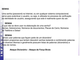SENHA 
Uma senha (password) na Internet, ou em qualquer sistema computacional, 
serve para autenticar o usuário, ou seja, é utilizada no processo de verificação 
da identidade do usuário, assegurando que este é realmente quem diz ser. 
SENHA 
O que não se deve usar na elaboração de uma senha? 
Nomes; Sobrenomes; Números de documentos; Placas de Carro; Números 
de Telefone e Datas! 
SENHA 
Jamais usar palavras que façam parte de um dicionário! 
Existem programas que tentam descobrir senhas testando e combinando palavras 
em diversos idiomas e geralmente possuem listas de palavras (dicionários) e 
listas de nomes. 
Ataque Dicionário – Ataque de Força Bruta 
 