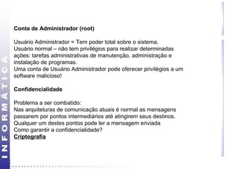 Conta de Administrador (root) 
Usuário Administrador = Tem poder total sobre o sistema. 
Usuário normal – não tem privilégios para realizar determinadas 
ações: tarefas administrativas de manutenção, administração e 
instalação de programas. 
Uma conta de Usuário Administrador pode oferecer privilégios a um 
software malicioso! 
Confidencialidade 
Problema a ser combatido: 
Nas arquiteturas de comunicação atuais é normal as mensagens 
passarem por pontos intermediários até atingirem seus destinos. 
Qualquer um destes pontos pode ler a mensagem enviada 
Como garantir a confidencialidade? 
Criptografia 
 