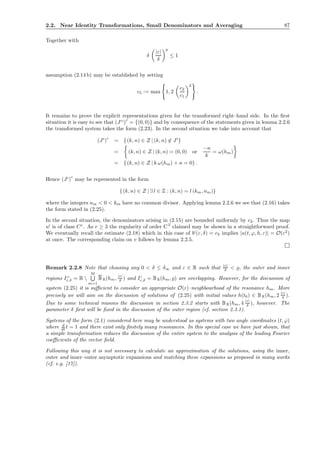 2.2. Near Identity Transformations, Small Denominators and Averaging 87
Together with
δ
|ε|
δ
p
≤ 1
assumption (2.14 b) may be established by setting
c5 := max 1, 2
c2
c1
2
.
It remains to prove the explicit representations given for the transformed right–hand side. In the ﬁrst
situation it is easy to see that (JO
)c
= {(0, 0)} and by consequence of the statements given in lemma 2.2.6
the transformed system takes the form (2.23). In the second situation we take into account that
(JI
)
c
= {(k, n) ∈ Z | (k, n) ∈ JI
}
= (k, n) ∈ Z | (k, n) = (0, 0) or
−n
k
= ω(hm)
= {(k, n) ∈ Z | k ω(hm) + n = 0} .
Hence (JI
)
c
may be represented in the form
{(k, n) ∈ Z | ∃ l ∈ Z : (k, n) = l (km, nm)}
where the integers nm < 0 < km have no common divisor. Applying lemma 2.2.6 we see that (2.16) takes
the form stated in (2.25).
In the second situation, the denominators arising in (2.15) are bounded uniformly by c2. Thus the map
uI
is of class Cr
. As r ≥ 3 the regularity of order C2
claimed may be shown in a straightforward proof.
We eventually recall the estimate (2.18) which in this case of bI
(ε, δ) = c2 implies |u(t, ϕ, h, ε)| = O(ε2
)
at once. The corresponding claim on v follows by lemma 2.2.5.
Remark 2.2.8 Note that choosing any 0 < δ ≤ δ∞ and ε ∈ R such that |ε|
δ < ̺, the outer and inner
regions IO
ε,δ = R 
M
m=1
BR(hm, |ε|
δ ) and II
ε,δ = BR(hm, ̺) are overlapping. However, for the discussion of
system (2.25) it is suﬃcient to consider an appropriate O(ε)–neighbourhood of the resonance hm. More
precisely we will aim on the discussion of solutions of (2.25) with initial values h(t0) ∈ BR(hm, 2 |ε|
δ ).
Due to some technical reasons the discussion in section 2.3.2 starts with BR(hm, 4 |ε|
δ ), however. The
parameter δ ﬁrst will be ﬁxed in the discussion of the outer region (cf. section 2.3.1).
Systems of the form (2.1) considered here may be understood as systems with two angle coordinates (t, ϕ)
where d
dt t = 1 and there exist only ﬁnitely many resonances. In this special case we have just shown, that
a simple transformation reduces the discussion of the entire system to the analysis of the leading Fourier
coeﬃcients of the vector ﬁeld.
Following this way it is not necessary to calculate an approximation of the solutions, using the inner,
outer and inner–outer asymptotic expansions and matching these expansions as proposed in many works
(cf. e.g. [17]).
 