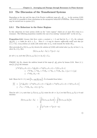 88 Chapter 2. Averaging and Passage through Resonance in Plane Systems
2.3 The Discussion of the Transformed Systems
Depending on the size and the sign of the Fourier–coeﬃcient maps g2
0,0, g2
lkm,lnm
in the systems (2.23)
and (2.25) it is possible to draw conclusions on the asymptotic behaviour of solutions. These results then
may be carried over to system (2.1).
2.3.1 The Behaviour in the Outer Regions
In this subsection we treat system (2.23) on the ”outer regions” which are at most O(ε)–close to a
resonance. The following proposition considers the case of an existing ”minimal drift” on the set IO
ε,δ:
Proposition 2.3.1 Assume that there exists a constant c7 > 0 and that for ˇIε,δ ⊂ IO
ε,δ the estimate
g2
0,0(¯h) ≥ c7 holds for all h ∈ ˇIε,δ. Then δ > 0 may be choosen suﬃciently small such that for
|ε| ≤ εO
(δ), every solution of (2.23) with initial value in ˇIε,δ tends towards the border ∂ ˇIε,δ.
More precisely if (ϕ, ¯h)(t; t0, ϕ0, ¯h0) denotes the solution of (2.23) with initial value (ϕ0, ¯h0) at time t = t0
where ¯h0 ∈ ˇIε,δ then
¯h(t; t0, ϕ0, ¯h0) − ¯h0 ≥ ε2 1
2 c7 (t − t0)
for all t ≥ t0 such that ¯h(s; t0, ϕ0, ¯h0) s ∈ [t0, t] ⊂ ˇIε,δ.
PROOF: Let B∞ denote the uniform bound of the maps ¯gj
, g3
0,0 given by lemma 2.2.6. Since |ε| ≤
min 1, 1
4 δ ̺ the estimate
ε2
δ2
¯g2
(t, ϕ, ¯h, ε, δ) + ε3
g3
0,0(¯h) + ε3
δ ¯g3
(t, ϕ, ¯h, ε, δ) + ε4
¯g4
(t, ϕ, ¯h, ε)
≤ ε2
δ2
B∞ + ε3
B∞ + ε3
δ B∞ + ε4
B∞ ≤ ε2
δ B∞ δ∞ + 1
4 ̺ + 1 + 1
4 ̺
≤ ε2
δ B∞ (δ∞ + 3)
hold. Hence for 0 < δ ≤ min δ∞, c7
2 B∞ (δ∞+3) , ˙¯h is bounded from below :
˙¯h ≥ ε2
g2
0,0(¯h) − ε2
δ ¯g2
(t, ϕ, ¯h, ε, δ) + ε3
g3
0,0(¯h) + ε3
δ ¯g3
(t, ϕ, ¯h, ε, δ) + ε4
¯g4
(t, ϕ, ¯h, ε)
≥ ε2
c7 − ε2
δ B∞ (δ∞ + 3) ≥ 1
2 ε2
c7.
Thus for all t ≥ t0 such that (ϕ, ¯h)(s; t0, ϕ0, ¯h0) exists for all s ∈ [t0, t] we ﬁnd ˙¯h(t; t0, ϕ0, ¯h0) = 0 and
therefore
¯h(t; t0, ϕ0, ¯h0) − ¯h0 =
t
t0
˙¯h(s; t0, ϕ0, ¯h0) ds =
t
t0
˙¯h(s; t0, ϕ0, ¯h0) ds
≥
t
t0
1
2 ε2
c7 ds = ε2 1
2 c7 (t − t0).
 