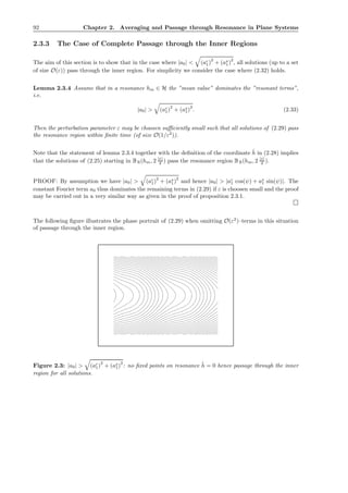92 Chapter 2. Averaging and Passage through Resonance in Plane Systems
2.3.3 The Case of Complete Passage through the Inner Regions
The aim of this section is to show that in the case where |a0| < (ac
1)
2
+ (as
1)
2
, all solutions (up to a set
of size O(ε)) pass through the inner region. For simplicity we consider the case where (2.32) holds.
Lemma 2.3.4 Assume that in a resonance hm ∈ H the ”mean value” dominates the ”resonant terms”,
i.e.
|a0| > (ac
1)2
+ (as
1)2
. (2.33)
Then the perturbation parameter ε may be choosen suﬃciently small such that all solutions of (2.29) pass
the resonance region within ﬁnite time (of size O(1/ε2
)).
Note that the statement of lemma 2.3.4 together with the deﬁnition of the coordinate ˜h in (2.28) implies
that the solutions of (2.25) starting in BR(hm, 2 |ε|
δ ) pass the resonance region BR(hm, 2 |ε|
δ ).
PROOF: By assumption we have |a0| > (ac
1)
2
+ (as
1)
2
and hence |a0| > |ac
1 cos(ψ) + as
1 sin(ψ)|. The
constant Fourier term a0 thus dominates the remaining terms in (2.29) if ε is choosen small and the proof
may be carried out in a very similar way as given in the proof of proposition 2.3.1.
The following ﬁgure illustrates the phase portrait of (2.29) when omitting O(ε2
)–terms in this situation
of passage through the inner region.
Figure 2.3: |a0| > (ac
1)
2
+ (as
1)
2
: no ﬁxed points on resonance ˜h = 0 hence passage through the inner
region for all solutions.
 