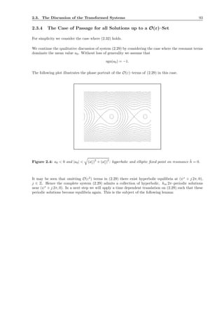 2.3. The Discussion of the Transformed Systems 93
2.3.4 The Case of Passage for all Solutions up to a O(ε)–Set
For simplicity we consider the case where (2.32) holds.
We continue the qualitative discussion of system (2.29) by considering the case where the resonant terms
dominate the mean value a0. Without loss of generality we assume that
sgn(a0) = −1.
The following plot illustrates the phase portrait of the O(ε)–terms of (2.29) in this case.
Figure 2.4: a0 < 0 and |a0| < (ac
1)
2
+ (as
1)
2
: hyperbolic and elliptic ﬁxed point on resonance ˜h = 0.
It may be seen that omitting O(ε2
) terms in (2.29) there exist hyperbolic equilibria at (ψ∗
+ j 2π, 0),
j ∈ Z. Hence the complete system (2.29) admits a collection of hyperbolic, km 2π–periodic solutions
near (ψ∗
+ j 2π, 0). In a next step we will apply a time dependent translation on (2.29) such that these
periodic solutions become equilibria again. This is the subject of the following lemma:
 