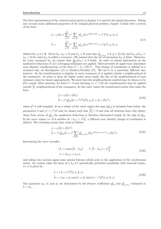 Introduction vii
The ﬁrst representation of the reduced system given in chapter 1 is used for the global discussion. Taking
into account some additional properties of the original physical problem, chapter 2 deals with a system
of the form
˙ϕ = ω(h) +
3
j=2
εj
k,n∈Z
fj
k,n(h) ei(kϕ+nt)
+ ε4
f4
(t, ϕ, h, ε)
˙h =
3
j=2
εj
k,n∈Z
gj
k,n(h) ei(kϕ+nt)
+ ε4
g4
(t, ϕ, h, ε)
(2.1)
deﬁned for ϕ, h ∈ R. Given km, nm ∈ Z and hm ∈ R such that gj
km,nm
= 0 (j ∈ {2, 3}) and km ω(hm) +
nm = 0 the value hm is called a resonance. We assume that the set of resonances hm is ﬁnite. Moreover,
for every resonance hm we require that d
dh ω(hm) = 0 holds. In order to obtain information on the
qualitative behaviour of (2.1) averaging techniques are applied. More precisely we apply time–dependant
near–identity transformations of the form ¯h = h + O(ε2
). This change of coordinates is deﬁned in a
standard way, see Kirchgraber [11] or Sanders/Verhulst [17]. We use it in a somewhat diﬀerent way,
however. As the transformation is singular in every resonance, it is applied outside a neighbourhood of
the resonances. In order to keep the higher order terms small, the size of the neighbourhood of each
resonance must be chosen appropriately. We show that the neighbourhoods omitted may be chosen to be
O(ε)–small. More precisely, for ﬁxed δ > 0 and choosing |ε| < εO
(δ) the transformation may be applied
outside |ε|
δ –neighbourhoods of the resonances. In this outer region the transformed system then takes the
form
˙ϕ = ω(¯h) + O(ε)
˙¯h = ε2
g2
0,0(¯h) + ε2
δ2
¯g2
(t, ϕ, ¯h, ε, δ) + O(ε3
).
(2.23)
where ¯g2
is still bounded. If on a subset of the outer region the map g2
0,0 is bounded from below, the
parameters δ and |ε| < εO
(δ) may be chosen such that ˙¯h > 0 and thus all solutions leave this subset.
Away from zeroes of g2
0,0 the qualitative behaviour is therefore determined simply by the sign of g2
0,0.
In the inner region, i.e. if h satisﬁes |h − hm| < 4 |ε|
δ , a diﬀerent near–identity change of coordinates is
deﬁned. The resulting system then reads as follows
˙ϕ = ω(¯h) + O(ε2
)
˙¯h = ε2
g2
0,0(¯h) + ε2
l∈N∗
g2
lkm,lnm
(¯h) eil(kmϕ+nmt)
+ O(ε3
). (2.25)
Introducing the inner variables
ε ˜h := const ¯h − hm ∀ ¯h − hm < 4
|ε|
δ
ψ := km ϕ + nm t,
(2.28)
and taking into account again some special features which arise in the application of the synchronous
motor, the system takes the form of a km 2 π–periodically perturbed pendulum with external torque,
i.e. it is given by
˙ψ = ε ˜h + ε2 ˜f2
(t, ψ, ˜h, ε)
˙˜h = ε (a0 + ac
1 cos(ψ) + as
1 sin(ψ)) + ε2
˜g2
(t, ψ, ˜h, ε).
(2.29)
The quantities a0, ac
1 and as
1 are determined by the Fourier coeﬃcients g2
0,0 and g2
km,nm
evaluated at
h = hm.
 