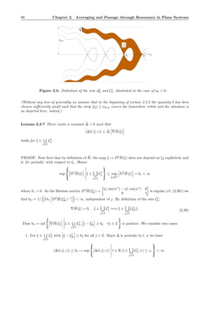 96 Chapter 2. Averaging and Passage through Resonance in Plane Systems
δ
C
j
δ
α
H H
δ
A
ξ
j+1
ξ
j
j
0
0
0
0
0
0
1
1
1
1
1
1
0
0
0
0
0
0
0
0
0
0
0
0
0
0
0
0
0
0
0
0
0
0
0
0
0
0
0
0
0
0
1
1
1
1
1
1
1
1
1
1
1
1
1
1
1
1
1
1
1
1
1
1
1
1
1
1
1
1
1
1
● ● ξ1
,m
Figure 2.5: Deﬁnition of the sets Aj
δ and Cj
δ , illustrated in the case of a0 < 0.
(Without any loss of generality we assume that in the beginning of section 2.3.2 the quantity δ has been
chosen suﬃciently small such that the strip |ξ2| ≤ αδ,m covers the homoclinic orbits and the situation is
as depicted here, indeed.)
Lemma 2.3.7 There exists a constant ¯∆ > 0 such that
|∆(t, ξ, ε)| ≤ ¯∆ ∇ ˆH(ξ)
holds for ξ ∈
j∈Z
Cj
δ .
PROOF: Note ﬁrst that by deﬁnition of ˆH, the map ξ → D3 ˆH(ξ) does not depend on ξ2 explicitely and
is 2π–periodic with respect to ξ1. Hence
sup



D3 ˆH(ξ) ξ ∈
j∈Z
Cj
δ



≤ sup
ξ∈R2
D3 ˆH(ξ) = b1 < ∞
where b1 > 0. As the Hessian matrix D2 ˆH(ξj
H ) =
ac
1 sin(ψ∗
) − as
1 cos(ψ∗
) 0
0 1
is regular (cf. (2.36)) we
ﬁnd b2 := 1/ 2 b1 D2 ˆH(ξj
H )−1
< ∞, independent of j. By deﬁnition of the sets Cj
δ ,
∇ ˆH(ξ) = 0, ξ ∈
j∈Z
Cj
δ ⇐⇒ ξ ∈
j∈Z
{ξj
H}. (2.39)
Thus b3 := inf ∇ ˆH(ξ) ξ ∈
j∈Z
Cj
δ , ξ − ξj
H ≥ b2 ∀j ∈ Z is positive. We consider two cases:
1. Let ξ ∈
j∈Z
Cj
δ with ξ − ξj
H ≥ b2 for all j ∈ Z. Since ∆ is periodic in t, ψ we have
|∆(t, ξ, ε)| ≤ b4 := sup



|∆(t, ξ, ε)| t ∈ R, ξ ∈
j∈Z
Cj
δ , |ε| ≤ ε1



< ∞,
 