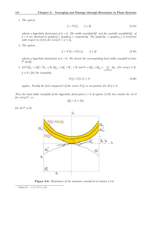 100 Chapter 2. Averaging and Passage through Resonance in Plane Systems
1. The system
˙ξ = F(ξ), ξ ∈ Q (2.44)
admits a hyperbolic ﬁxed point at ξ = 0. The stable manifold U+
0 and the unstable manifold U−
0 of
ξ = 0 are identical to graph(s+
0 ), graph(s−
0 ), respectively. The graph Uα := graph(sα) is invariant
with respect to (2.44) for every 0 < α ≤ δ0.
2. The system
˙ξ = F(ξ) + G(t, ξ), ξ ∈ Q (2.45)
admits a hyperbolic ﬁxed point at ξ = 0. We denote the corresponding local stable manifold at time
t0
by ˆU+
t0 .
3. Let2
U+
0,r := U+
0 ∩ R+ × R, U−
0,l := U−
0 ∩ R− × R and S := U+
0,r ∪ U−
0,l ∪
α∈(0,δ0]
Uα. For every t ∈ R,
ξ ∈ S  {0} the inequality
F(ξ) ∧ G(t, ξ) < 0 (2.46)
applies. Finally the ﬁrst component of the vector F(ξ) is not positive for all ξ ∈ S.
Then the local stable manifold of the hyperbolic ﬁxed point ξ = 0 of system (2.45) lies outside the set S
for every t0
, i.e.
ˆU+
t0 ∩ S = {0}
for all t0
in R.
1
δ1
U
+
t
δ
δ0
U
0
U
+
^
α
ξ1
ξ2
F( )+G(t, )ξ ξ
ξ
0
U
+
0 U
,r
0
F( )
−
0,l
−
U
α
Q
S
Figure 2.8: Illustration of the situation considered in lemma 2.3.9.
2where R− := {t ∈ R | t ≤ 0}
 
