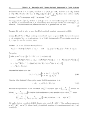 102 Chapter 2. Averaging and Passage through Resonance in Plane Systems
Hence there exist t1
> t0
, α ∈ (0, δ0] such that ξ1
:= ξ(t1
; t0
, ξ0
) ∈ Mα. However, as ξ0
∈ ˆU+
t0 we ﬁnd
ξ1
∈ ˆU+
t1 ∩ Mα. If on the other hand ξ0
∈ U+
0,r ∪ U−
0,l then ξ0
∈
α∈(0,δ0]
Uα. Hence there exists α ∈ (0, δ0]
such that ξ1
:= ξ0
is an element of ˆU+
t1 ∩ Mα at time t1
:= t0
.
For every point ξ1
∈ ˆU+
t1 ∩ Mα the limit of ξ(t; t1
, ξ1
) for t → ∞ exists and corresponds to the origin. As
α = 0 and sα is continuous the set Mα is bounded away from the origin and thus the solution ξ(t; t1
, ξ1
)
leaves Mα. This contradicts to the positive invariance of Mα proved in the ﬁrst step.
We apply this result in order to prove that Dj
ε,δ is positively invariant with respect to (2.35).
Lemma 2.3.10 The set Dj
ε,δ is positively invariant with respect to system (2.35). Moreover there exists
ε3 > 0 such that if 0 < ε < ε3, all solutions ξ(t) of (2.35) starting in Aj
δ ∩ Dj
ε,δ eventually cross the set
ξ2 = −αδ,m i.e. pass the resonance region.
PROOF: Let us ﬁrst introduce the abbreviations
F(ξ, ε) := ε J∇ ˆH(ξ) + ε2
(1 + Λ) w(ξ, ε) and G(t, ξ, ε) := ε2
∆(t, ξ, ε) − ε2
(1 + Λ) w(ξ, ε).
Calculating
ε J∇ ˆH(ξ) + ε2
∆(t, ξ, ε) ∧ ε J∇ ˆH(ξ) + ε2
(1 + Λ) w(ξ, ε)
= − − ε J∇ ˆH(ξ) ∧ ε2
(1 + Λ) w(ξ, ε) + ε J∇ ˆH(ξ) ∧ ε2
∆(t, ξ, ε) + ε2
(1 + Λ) w(ξ, ε) ∧ ε2
∆(t, ξ, ε)
= − ε J∇ ˆH(ξ) + ε2
(1 + Λ) w(ξ, ε) ∧ ε2
∆(t, ξ, ε) − ε2
(1 + Λ) w(ξ, ε)
= −F(ξ, ε) ∧ G(t, ξ, ε)
it follows from lemma 2.3.8 that
F(ξ, ε) ∧ G(t, ξ, ε)
< 0 ξ ∈ Cj
δ  {ξj
H, ξj+1
H }
= 0 ξ ∈ {ξj
H, ξj+1
H }.
(2.48)
Using the abbreviations F, G we rewrite system (2.35) in autonomous form:
˙t = 1, ˙ξ = F(ξ, ε) + G(t, ξ, ε). (2.49)
An outer orthogonal vector to the manifold R × Uj+1,+
+,ε in (t, ξ) is given by
0
−JF(ξ, ε)
whereas the
vector
1
F(ξ, ε) + G(t, ξ, ε)
is tangent to the trajectory of (2.49) through (t, ξ) ∈ R × Uj+1,+
+,ε . Since
0
−JF(ξ, ε)
1
F(ξ, ε) + G(t, ξ, ε)
= F(ξ, ε) ∧ G(t, ξ, ε) ≤ 0 ∀ ξ ∈ Uj+1,+
+,ε
this implies that the vector ﬁeld of (2.49) does not point outside R× Uj+1,+
+,ε . Using analogous arguments
on Uj+1,−
+,ε , Uj,+
−,ε and Uj,−
−,ε it follows that Dj
ε,δ is positively invariant with respect to system (2.49), (2.35)
respectively.
 
