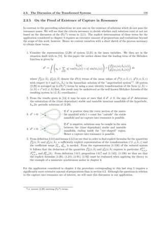 2.3. The Discussion of the Transformed Systems 109
2.3.5 On the Proof of Existence of Capture in Resonance
In contrast to the preceeding subsections we now aim on the existence of solutions which do not pass the
resonance zones. We will see that the criteria necessary to decide whether such solutions exist or not are
based on the discussion of the O(ε3
)–terms in (2.1). The explicit determination of these terms for the
application considered in chapter 4 requires an extensive amount of preparations and evaluations beyond
the scope of this work, however. Hence we content ourselves with a short sketch of the process necessary
to obtain these terms.
1. Consider the representation (2.29) of system (2.25) in the inner variables. We then are in the
situation dealt with in [14]. In this paper the author shows that the leading term of the Melnikov
function is given by
d1
:=
R
˜hs(s)
a0 +
l∈N∗
ac
l cos(lψs(s)) + as
l sin(lψs(s)) ∧
˜f2
,0(ψs(s), ˜hs(s))
˜g2
,0(ψs(s), ˜hs(s))
ds
where ˜f2
,0(ψ, ˜h), ˜g2
,0(ψ, ˜h) denote the O(1)–terms of the mean values of ˜f2
(t, ψ, ˜h, ε), ˜g2
(t, ψ, ˜h, ε)
with respect to t and (ψs, ˜hs) is the homoclinic solution of the ”unperturbed system”3
. (If system
(2.29) is averaged up to O(ε3
)–terms by using a near–identity transformation of the form ( ¯ψ, ¯h) =
(ψ, ˜h) + ε2
w(t, ψ, ˜h) ﬁrst, this result may be understood as the well known Melnikov formula of the
resulting system in ( ¯ψ, ¯h)–coordinates.)
2. From the results given in [14] it may be seen at once that if d1
= 0, the sign of d1
determines
the orientation of the (time–dependant) stable and unstable invariant manifolds of the hyperbolic,
km 2π–periodic solutions of (2.29).
3. d1
> 0: ●
If d1
is positive then the every section of the unsta-
ble manifold with t = const lies ”outside” the stable
manifold and no capture into resonance is possible.
4. d1
< 0: ●
If d1
is negative, solutions may be caught in the area
between the (time–dependant) stable and unstable
manifolds, ending inside the ”eye–shaped” region.
Hence a capture into resonance is possible.
5. From deﬁnition 2.3.2 and lemma 2.3.3 we see that in order to ﬁnd explicit formulae for the quantities
˜f2
,0(ψ, ˜h) and ˜g2
,0(ψ, ˜h), a suﬃciently explicit representation of the transformation vI
(t, ϕ, ¯h, ε) and
the coeﬃcient maps f2
k,n g3
k,n is needed. From the representation (1.156) of the reduced system
it follows that the deduction of the quantities ˜f2
,0(ψ, ˜h) and ˜g2
,0(ψ, ˜h) requires in particular F2,1
k,n,3,
F3,0
k,n,3 and S2
k,n(h). From deﬁnition 1.6.5, proposition 1.6.7 and (1.143), (1.138) we thus see that
the explicit formulae (1.20), (1.21), (1.91), (1.92) must be evaluated when applying the theory to
the example of a miniature synchronous motor in chapter 4.
For the application considered in chapter 4 the procedure corresponding to this last step 5 requires a
signiﬁcantly more extensive amount of preparations than in section 4.3. Although the questions in relation
to the capture into resonance are of interest, we will omit this discussion in our application.
3i.e. system (2.29) omitting O(ε2)–terms.
 