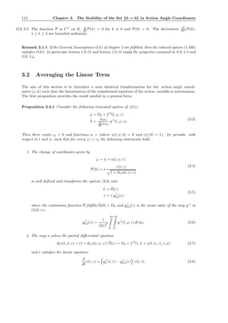 112 Chapter 3. The Stability of the Set {h = 0} in Action Angle Coordinates
GA 3.5. The function P is Cω
on R, d
dh P(h) > 0 for h = 0 and P(0) = 0. The derivatives dk
dhk P(h),
1 ≤ k ≤ 4 are bounded uniformly.
Remark 3.1.1 If the General Assumptions GA1 of chapter 1 are fulﬁlled, then the reduced system (1.160)
satisﬁes GA3. In particular lemma 1.6.12 and lemma 1.6.15 imply the properties assumed in GA 3.3 and
GA 3.4.
3.2 Averaging the Linear Term
The aim of this section is to introduce a near–identical transformation for the action angle coordi-
nates (ϕ, h) such that the linearization of the transformed equation of the action–variable is autonomous.
The ﬁrst proposition provides the result needed in a general form:
Proposition 3.2.1 Consider the following truncated system of (3.1):
˙ϕ = Ω0 + f,0
(t, ϕ, ε)
˙h = P(h)
d
dh P(h)
g,1
(t, ϕ, ε).
(3.3)
Then there exists ε2 > 0 and functions u, v (where u(t, ψ, 0) = 0 and v(t, 0) = 1), 2π–periodic with
respect to t and ψ, such that for every |ε| < ε2 the following statements hold:
1. The change of coordinates given by
ϕ = ψ + u(t, ψ, ε)
P(h) = r
v(t, ε)
1 + ∂ψu(t, ψ, ε)
(3.4)
is well deﬁned and transforms the system (3.3) into
˙ψ = ˜Ω(ε)
˙r = r g,1
0,0(ε)
(3.5)
where the continuous function ˜Ω fulﬁlls ˜Ω(0) = Ω0 and g,1
0,0(ε) is the mean value of the map g,1
in
(3.3) i.e.
g,1
0,0(ε) =
1
(2π)
2
2π
0
2π
0
g,1
(t, ϕ, ε) dt dϕ. (3.6)
2. The map u solves the partial diﬀerential equation
∂tu(t, ψ, ε) + (1 + ∂ψu(t, ψ, ε)) ˜Ω(ε) = Ω0 + f,0
(t, ψ + u(t, ψ, ε), ε, a) (3.7)
and v satisﬁes the linear equation:
d
dt
v(t, ε) = g,1
0 (t, ε) − g,1
0,0(ε) v(t, ε). (3.8)
 