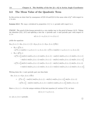 120 Chapter 3. The Stability of the Set {h = 0} in Action Angle Coordinates
3.3 The Mean Value of the Quadratic Term
In this section we show that by consequence of GA 3.3 and GA 3.4 the mean value of ˆg,2
with respect to
ψ is zero.
Lemma 3.3.1 The map u introduced in proposition 3.2.1 is π–periodic with respect to ψ.
PROOF: The proof of this lemma proceeds in a very similar way to the proof of lemma 1.6.15. Taking
the identities (3.2), (3.7) and splitting u into the π–periodic and π–anti–periodic part with respect to
ψ, i.e.
u(t, ψ, ε) = u+(t, ψ, ε) + u−(t, ψ, ε)
yields the equations
∂tu+(t, ψ, ε) + ∂tu−(t, ψ, ε) + 1 + ∂ψu+(t, ψ, ε) + ∂ψu−(t, ψ, ε) ˜Ω(ε)
= Ω0 + f,0
0 (t, ε)
+f,0
c (t, ε) cos(2 (ψ + u+(t, ψ, ε) + u−(t, ψ, ε))) + f,0
s (t, ε) sin(2 (ψ + u+(t, ψ, ε) + u−(t, ψ, ε)))
= Ω0 + f,0
0 (t, ε)
+f,0
c (t, ε) cos(2 ψ) cos(2 u+(t, ψ, ε)) cos(2 u−(t, ψ, ε)) − cos(2 ψ) sin(2 u+(t, ψ, ε)) sin(2 u−(t, ψ, ε))
− sin(2 ψ) sin(2 u+(t, ψ, ε)) cos(2 u−(t, ψ, ε)) − sin(2 ψ) cos(2 u+(t, ψ, ε)) sin(2 u−(t, ψ, ε))
+f,0
s (t, ε) sin(2 ψ) cos(2 u+(t, ψ, ε)) cos(2 u−(t, ψ, ε)) − sin(2 ψ) sin(2 u+(t, ψ, ε)) sin(2 u−(t, ψ, ε))
+ cos(2 ψ) sin(2 u+(t, ψ, ε)) cos(2 u−(t, ψ, ε)) + cos(2 ψ) cos(2 u+(t, ψ, ε)) sin(2 u−(t, ψ, ε)) .
Writing down the π–anti–periodic part one then ﬁnds
∂tu−(t, ψ, ε) + ∂ψu−(t, ψ, ε) ˜Ω(ε)
= f,0
c (t, ε) − cos(2 ψ) sin(2 u+(t, ψ, ε)) − sin(2 ψ) cos(2 u+(t, ψ, ε)) sin(2 u−(t, ψ, ε))
+f,0
s (t, ε) − sin(2 ψ) sin(2 u+(t, ψ, ε)) + cos(2 ψ) cos(2 u+(t, ψ, ε)) sin(2 u−(t, ψ, ε))
Since u−(t, ψ, ε) := 0 is the unique solution of this last equation (cf. section 4.7.2), we have
u(t, ψ, ε) = u+(t, ψ, ε),
i.e. u(t, ψ, ε) is π–periodic.
 