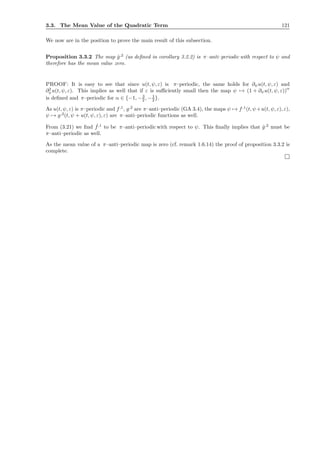 3.3. The Mean Value of the Quadratic Term 121
We now are in the position to prove the main result of this subsection.
Proposition 3.3.2 The map ˆg,2
(as deﬁned in corollary 3.2.2) is π–anti–periodic with respect to ψ and
therefore has the mean value zero.
PROOF: It is easy to see that since u(t, ψ, ε) is π–periodic, the same holds for ∂ψu(t, ψ, ε) and
∂2
ψu(t, ψ, ε). This implies as well that if ε is suﬃciently small then the map ψ → (1 + ∂ψu(t, ψ, ε))
α
is deﬁned and π–periodic for α ∈ {−1, −3
2 , −1
2 }.
As u(t, ψ, ε) is π–periodic and f,1
, g,2
are π–anti–periodic (GA 3.4), the maps ψ → f,1
(t, ψ+u(t, ψ, ε), ε),
ψ → g,2
(t, ψ + u(t, ψ, ε), ε) are π–anti–periodic functions as well.
From (3.21) we ﬁnd ˆf,1
to be π–anti–periodic with respect to ψ. This ﬁnally implies that ˆg,2
must be
π–anti–periodic as well.
As the mean value of a π–anti–periodic map is zero (cf. remark 1.6.14) the proof of proposition 3.3.2 is
complete.
 