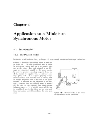 Chapter 4
Application to a Miniature
Synchronous Motor
4.1 Introduction
4.1.1 The Physical Model
In this part we will apply the theory of chapters 1–3 to an example which arises in electrical engineering.
000000000000000
0000000000000000000000000
111111111111111
1111111111111111111111111
i1
U
2
0
0000
0000
0000
000000000000
0000
1111
1111
1111
111111111111
1111
i
N
S
R
R
L
L
ϑ
m
λ
u
C
B
ϕ
Figure 4.1: Schematic sketch of the minia-
ture synchronous motor considered
Consider a so–called synchronous motor as sketched
in ﬁgure 4.1. The type considered here is driven
by alternating current and has a permanent mag-
net on the rotor. Two coils situated in an 90◦
–
angle are connected parallel to the power supply.
In order to produce a rotating magnetic ﬁeld, one
of the circuits is supplied with a condenser caus-
ing a phase shift. It is a typical property of syn-
chronous motors that once the rotor is rotating with
an angular frequency close to the one of the power
supplied, it stabilizes to this frequency of the cur-
rent. However there are diﬀerent ways to acceler-
ate the rotor to this frequency ﬁrst (pony–motors,
induction–cages, . . . ). A special feature of the mo-
tor considered here is that there are no such addi-
tional mechanisms needed to accelerate the rotor upon
start.
125
 