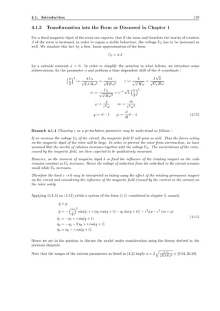 4.1. Introduction 129
4.1.3 Transformation into the Form as Discussed in Chapter 1
For a ﬁxed magnetic dipol of the rotor one expects, that if the mass and therefore the inertia of rotation
J of the rotor is increased, in order to regain a stable behaviour, the voltage U0 has to be increased as
well. We simulate this fact by a ﬁrst, linear approximation of the form
U0 = ˜a J
for a suitable constant ˜a > 0. In order to simplify the notation in what follows, we introduce some
abbreviations, ﬁx the parameter α and perform a time–dependent shift of the ϑ–coordinate :
a
2
2
:=
λ U0
√
2 J R ω2
=
λ ˜a
√
2 R ω2
ε :=
λ
√
J R ω
=
λ
√
˜a
√
U0 R ω
α :=
U0
√
J R ω3
= ε−1
√
2
a
2
2
̺ :=
˜̺
ε2 ω
m :=
˜m
ε2 ω2
q := ϑ − t p :=
d
dt
ϑ − 1 (4.13)
Remark 4.1.1 Choosing ε as a perturbation parameter may be understood as follows :
If we increase the voltage U0 of the circuit, the magnetic ﬁeld B will grow as well. Thus the forces acting
on the magnetic dipol of the rotor will be large. In order to prevent the rotor from overreaction, we have
assumed that the inertia of rotation increases together with the voltage U0. The accelerations of the rotor,
caused by the magnetic ﬁeld, are then expected to be qualitatively invariant.
However, as the moment of magnetic dipol λ is ﬁxed the inﬂuence of the rotating magnet on the coils
remains constant as U0 increases. Hence the voltage of induction from the coils back to the circuit remains
small while U0 increases.
Therefore the limit ε → 0 may be interpreted as taking away the eﬀect of the rotating permanent magnet
on the circuit and considering the inﬂuence of the magnetic ﬁeld (caused by the current in the circuit) on
the rotor solely.
Applying (4.1.3) on (4.12) yields a system of the form (1.1) considered in chapter 1, namely
˙q = p
˙p = −
a
2
2
sin(q) + ε (η1 cos(q + t) − η2 sin(q + t)) − ε2
̺ p − ε2
(m + ̺)
˙η1 = −η1 + ε sin(q + t)
˙η2 = −η2 − 2 η3 + ε cos(q + t)
˙η3 = η2 − ε cos(q + t).
(4.14)
Hence we are in the position to discuss the model under consideration using the theory derived in the
previous chapters.
Note that the ranges of the various parameters as listed in (4.2) imply a = 2 λ U0√
2 J R ω3
∈ [0.54, 20.38].
 