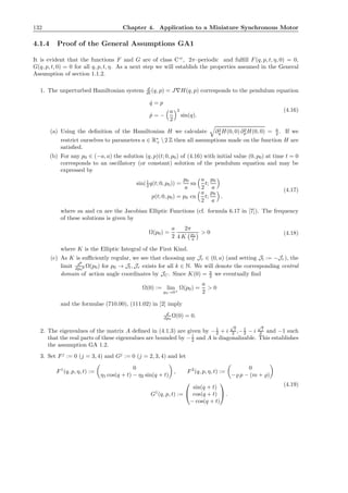 132 Chapter 4. Application to a Miniature Synchronous Motor
4.1.4 Proof of the General Assumptions GA1
It is evident that the functions F and G are of class Cω
, 2π–periodic and fulﬁll F(q, p, t, η, 0) = 0,
G(q, p, t, 0) = 0 for all q, p, t, η. As a next step we will establish the properties assumed in the General
Assumption of section 1.1.2.
1. The unperturbed Hamiltonian system d
dt (q, p) = J∇H(q, p) corresponds to the pendulum equation
˙q = p
˙p = −
a
2
2
sin(q).
(4.16)
(a) Using the deﬁnition of the Hamiltonian H we calculate ∂2
q H(0, 0) ∂2
pH(0, 0) = a
2 . If we
restrict ourselves to parameters a ∈ R∗
+  2 Z then all assumptions made on the function H are
satisﬁed.
(b) For any p0 ∈ (−a, a) the solution (q, p)(t; 0, p0) of (4.16) with initial value (0, p0) at time t = 0
corresponds to an oscillatory (or constant) solution of the pendulum equation and may be
expressed by
sin(1
2 q(t; 0, p0)) =
p0
a
sn
a
2
t;
p0
a
p(t; 0, p0) = p0 cn
a
2
t;
p0
a
.
(4.17)
where sn and cn are the Jacobian Elliptic Functions (cf. formula 6.17 in [7]). The frequency
of these solutions is given by
Ω(p0) =
a
2
2π
4 K p0
a
> 0 (4.18)
where K is the Elliptic Integral of the First Kind.
(c) As K is suﬃciently regular, we see that choosing any Jr ∈ (0, a) (and setting Jl := −Jr), the
limit dk
dp0
k Ω(p0) for p0 → Jl, Jr exists for all k ∈ N. We will denote the corresponding central
domain of action angle coordinates by JC. Since K(0) = π
2 we eventually ﬁnd
Ω(0) := lim
p0→0+
Ω(p0) =
a
2
> 0
and the formulae (710.00), (111.02) in [2] imply
d
dp0
Ω(0) = 0.
2. The eigenvalues of the matrix A deﬁned in (4.1.3) are given by −1
2 + i
√
7
2 ,−1
2 − i
√
7
2 and −1 such
that the real parts of these eigenvalues are bounded by −1
2 and A is diagonalizable. This establishes
the assumption GA 1.2.
3. Set Fj
:= 0 (j = 3, 4) and Gj
:= 0 (j = 2, 3, 4) and let
F1
(q, p, η, t) :=
0
η1 cos(q + t) − η2 sin(q + t)
, F2
(q, p, η, t) :=
0
−̺ p − (m + ̺)
G1
(q, p, t) :=


sin(q + t)
cos(q + t)
− cos(q + t)

 .
(4.19)
 