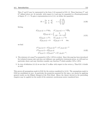 4.1. Introduction 133
Then F and G may be represented in the form (1.3) assumed in GA 1.3. These functions F1
and
G1
deﬁned above are 2π–periodic with respect to t and may be expanded to a Fourierpolynomial
of degree N = 1. To gain a representation as in (1.4), we deﬁne the quantities
M :=
0 0 0
1
2
i
2 0
v :=


− i
2
1
2
−1
2

 . (4.20)
Setting
F1
1 (q, p, η) := eiq
Mη F1
−1(q, p, η) := e−iq
Mη
F2
0 (q, p, η) :=
0
−̺ p − (m + ̺)
G1
1(q, p) := eiq
v G1
−1(q, p) := e−iq
¯v
Fj
n(q, p, η) := 0 Gj
n(q, p) := 0 else,
(4.21)
we ﬁnd
F1
(q, p, η, t) = F1
1 (q, p, η) eit
+ F1
−1(q, p, η) e−it
F2
(q, p, η, t) = F2
0 (q, p, η)
G1
(q, p, t) = G1
1(q, p) eit
+ G1
−1(q, p) e−it
.
(4.22)
4. The existence of a map P as assumed in 1.97 a–1.97d is evident. Since this map has been introduced
for technical reasons only and does not inﬂuence any qualitative statements given, we will need no
particular choice and may therefore consider any function P which satisﬁes 1.97 a–1.97d.
5. In view of deﬁnition (4.1.3) we see that F is aﬃne with respect to the vector η. Thus GA 1.4 holds
as well.
This proves all assumptions made in GA1 for the system considered in (4.14). The assumptions made in
GA2 are established at once. In particular the properties assumed for the map ω are shown by applying
general results on the Elliptic Integral of the First Kind. Hence the theory derived in the preceeding
chapters may be applied on the model of the miniature synchronous motor considered here.
 
