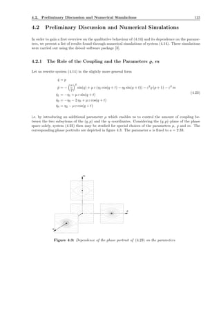 4.2. Preliminary Discussion and Numerical Simulations 135
4.2 Preliminary Discussion and Numerical Simulations
In order to gain a ﬁrst overview on the qualitative behaviour of (4.14) and its dependence on the parame-
ters, we present a list of results found through numerical simulations of system (4.14). These simulations
were carried out using the dstool–software package [3].
4.2.1 The Role of the Coupling and the Parameters ̺, m
Let us rewrite system (4.14) in the slightly more general form
˙q = p
˙p = −
a
2
2
sin(q) + µ ε (η1 cos(q + t) − η2 sin(q + t)) − ε2
̺ (p + 1) − ε2
m
˙η1 = −η1 + µ ε sin(q + t)
˙η2 = −η2 − 2 η3 + µ ε cos(q + t)
˙η3 = η2 − µ ε cos(q + t)
(4.23)
i.e. by introducing an additional parameter µ which enables us to control the amount of coupling be-
tween the two subsytems of the (q, p) and the η–coordinates. Considering the (q, p)–plane of the phase
space solely, system (4.23) then may be studied for special choices of the parameters µ, ̺ and m. The
corresponding phase portraits are depicted in ﬁgure 4.3. The parameter a is ﬁxed to a = 2.33.
● ●
●
ρ
m
µ
●
Figure 4.3: Dependence of the phase portrait of (4.23) on the parameters
 