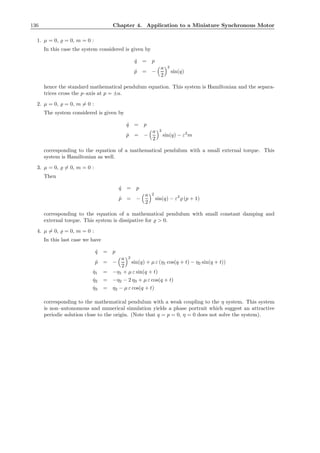 136 Chapter 4. Application to a Miniature Synchronous Motor
1. µ = 0, ̺ = 0, m = 0 :
In this case the system considered is given by
˙q = p
˙p = −
a
2
2
sin(q)
hence the standard mathematical pendulum equation. This system is Hamiltonian and the separa-
trices cross the p–axis at p = ±a.
2. µ = 0, ̺ = 0, m = 0 :
The system considered is given by
˙q = p
˙p = −
a
2
2
sin(q) − ε2
m
corresponding to the equation of a mathematical pendulum with a small external torque. This
system is Hamiltonian as well.
3. µ = 0, ̺ = 0, m = 0 :
Then
˙q = p
˙p = −
a
2
2
sin(q) − ε2
̺ (p + 1)
corresponding to the equation of a mathematical pendulum with small constant damping and
external torque. This system is dissipative for ̺ > 0.
4. µ = 0, ̺ = 0, m = 0 :
In this last case we have
˙q = p
˙p = −
a
2
2
sin(q) + µ ε (η1 cos(q + t) − η2 sin(q + t))
˙η1 = −η1 + µ ε sin(q + t)
˙η2 = −η2 − 2 η3 + µ ε cos(q + t)
˙η3 = η2 − µ ε cos(q + t)
corresponding to the mathematical pendulum with a weak coupling to the η system. This system
is non–autonomous and numerical simulation yields a phase portrait which suggest an attractive
periodic solution close to the origin. (Note that q = p = 0, η = 0 does not solve the system).
 