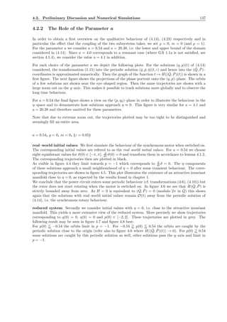 4.2. Preliminary Discussion and Numerical Simulations 137
4.2.2 The Role of the Parameter a
In order to obtain a ﬁrst overwiew on the qualitative behaviour of (4.14), (4.23) respectively and in
particular the eﬀect that the coupling of the two subsystems takes, we set ̺ = 0, m = 0 (and µ = 1).
For the parameter a we consider a = 0.54 and a = 20.38, i.e. the lower and upper bound of the domain
considered in (4.14). Since a = 4.0 corresponds to a resonant case (where GA 1.1a is not satisﬁed, see
section 4.1.4), we consider the value a = 4.1 in addition.
For each choice of the parameter a we depict the following plots: For the solutions (q, p)(t) of (4.14)
considered, the transformation (1.15) into the periodic solution (ˇq, ˇp, ˇη)(t, ε) and hence into the ( ˇQ, ˇP)–
coordinates is approximated numerically. Then the graph of the function t → H(( ˇQ, ˇP)(t)) is shown in a
ﬁrst ﬁgure. The next ﬁgure shows the projections of the phase portrait onto the (q, p)–plane. The orbits
of a few solutions are shown near the eye–shaped region. Then the same trajectories are shown with a
large zoom out on the q–axis. This makes it possible to track solutions more globally and to observe the
long time behaviour.
For a = 0.54 the ﬁnal ﬁgure shows a view on the (p, η2)–plane in order to illustrate the behaviour in the
η–space and to demonstrate how solutions approach η ≈ 0. This ﬁgure is very similar for a = 4.1 and
a = 20.38 and therefore omitted for these parameters.
Note that due to extreme zoom out, the trajectories plotted may be too tight to be distinguished and
seemingly ﬁll an entire area.
a = 0.54, ̺ = 0, m = 0, (ε = 0.05)
real–world initial values: We ﬁrst simulate the behaviour of the synchronous motor when switched on.
The corresponding initial values are refered to as the real–world initial values. For a = 0.54 we choose
eight equidistant values for ϑ(0) ∈ [−π, π], d
dτ ϑ(0) = 0 and transform them in accordance to lemma 4.1.2.
The corresponding trajectories then are plotted in black.
As visible in ﬁgure 4.4 they limit towards p = −1 which corresponds to d
dt ϑ = 0. The η–components
of these solutions approach a small neighbourhood of η = 0 after some transient behaviour. The corre-
sponding trajectories are shown in ﬁgure 4.5. This plot illustrates the existence of an attractive invariant
manifold close to η = 0, as expected by the results found in chapter 1.
We conclude that the power circuit enters some periodic behaviour (cf. transformations (4.6), (4.10)) but
the rotor does not start rotating when the motor is switched on. In ﬁgure 4.6 we see that H( ˇQ, ˇP) is
strictly bounded away from zero. As H = 0 is equivalent to ( ˇQ, ˇP) = 0 (modulo 2π in ˇQ) this shows
again that the solutions with real–world initial values remain O(1) away from the periodic solution of
(4.14), i.e. the synchronous rotary behaviour.
reduced system: Secondly we consider initial values with η = 0, i.e. close to the attractive invariant
manifold. This yields a more extensive view of the reduced system. More precisely we show trajectories
corresponding to q(0) = 0, η(0) = 0 and p(0) ∈ [−2, 2]. These trajectories are plotted in grey. The
following result may be seen in ﬁgure 4.7 and ﬁgure 4.8 best:
For p(0) −0.54 the orbits limit in p = −1. For −0.54 p(0) 0.54 the orbits are caught by the
periodic solution close to the origin (refer also to ﬁgure 4.6 where H(( ˇQ, ˇP)(t)) → 0). For p(0) 0.54
some solutions are caught by this periodic solution as well, other solutions pass the q–axis and limit in
p = −1.
 