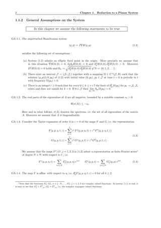 2 Chapter 1. Reduction to a Planar System
1.1.2 General Assumptions on the System
In this chapter we assume the following statements to be true
GA 1.1. The unperturbed Hamiltonian system
( ˙q, ˙p) = J∇H(q, p) (1.2)
satisﬁes the following set of assumptions :
(a) System (1.2) admits an elliptic ﬁxed point in the origin. More precisely we assume that
in this situation ∇H(0, 0) = 0, ∂q∂pH(0, 0) = 0 and ∂2
q H(0, 0), ∂2
pH(0, 0) > 0. Moreover
D3
H(0, 0) = 0 holds and Ω0 := ∂2
q H(0, 0) ∂2
pH(0, 0) ∈ N := {0, 1, 2, . . .}.
(b) There exist an interval J = (Jl, Jr) together with a mapping Ω ∈ Cω
(J , R) such that the
solution (q, p)(t; 0, p0) of (1.2) with initial value (0, p0), p0 ∈ J at time t = 0 is periodic in t
with frequency Ω(p0) > 0.
(c) There is an integer r ≥ 0 such that for every 0 ≤ k ≤ r+7 the limit of ∂k
p0
Ω(p0) for p0 → Jl, Jr
exists and does not vanish for k = 0. If 0 ∈ J then lim
p0→0
∂p0 Ω(p0) = 0.
GA 1.2. The real parts of the eigenvalues of A are all negative, bounded by a suitable constant c0 > 0:
ℜ(σ(A)) ≤ −c0.
Here and in what follows, σ(A) denotes the spectrum, i.e. the set of all eigenvalues of the matrix
A. Moreover we assume that A is diagonalizable.
GA 1.3. Consider the Taylor expansion of order 3 in ε = 0 of the maps F and G, i.e. the representation
F(q, p, η, t, ε) =
3
j=1
εj
Fj
(q, p, η, t) + ε4
F4
(q, p, η, t, ε)
G(q, p, t, ε) =
3
j=1
εj
Gj
(q, p, t) + ε4
G4
(q, p, t, ε).
(1.3)
We assume that the maps Fj
, Gj
, j = 1, 2, 3 in (1.3) admit a representation as ﬁnite Fourier series1
of degree N ∈ N with respect to t , i.e.
Fj
(q, p, η, t) =
|n|≤N
Fj
n(q, p, η) eint
Gj
(q, p, t) =
|n|≤N
Gj
n(q, p) eint
. (1.4)
GA 1.4. The map F is aﬃne with respect to η, i.e. ∂k
η F(q, p, η, t, ε) = 0 for all k ≥ 2.
1Note that the functions F j
n, Gj
n, n ∈ {−N, . . . , N}, j = 1, 2, 3 are complex valued functions. As system (1.1) is real, it
is easy to see that F j
n = ¯F j
−n, Gj
n = ¯Gj
−n, i.e. the complex conjugate valued functions.
 