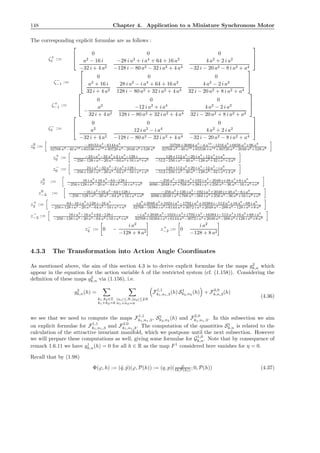 148 Chapter 4. Application to a Miniature Synchronous Motor
The corresponding explicit formulae are as follows :
ζ+
1 :=



0 0 0
a2
− 16 i
−32 i + 4 a2
−28 i a2
+ i a4
+ 64 + 16 a2
−128 i − 80 a2 − 32 i a2 + 4 a4
4 a2
+ 2 i a2
−32 i − 20 a2 − 8 i a2 + a4



ζ−
−1 :=



0 0 0
a2
+ 16 i
32 i + 4 a2
28 i a2
− i a4
+ 64 + 16 a2
128 i − 80 a2 + 32 i a2 + 4 a4
4 a2
− 2 i a2
32 i − 20 a2 + 8 i a2 + a4



ζ+
−1 :=



0 0 0
−
a2
32 i + 4 a2
−12 i a2
+ i a4
128 i − 80 a2 + 32 i a2 + 4 a4
4 a2
− 2 i a2
32 i − 20 a2 + 8 i a2 + a4



ζ−
1 :=



0 0 0
a2
−32 i + 4 a2
12 i a2
− i a4
−128 i − 80 a2 − 32 i a2 + 4 a4
4 a2
+ 2 i a2
−32 i − 20 a2 − 8 i a2 + a4



z0
0 := −49152 a2
−6144 a4
32768 a2−40 a10+65536+a12+30720 a4−2048 a6+528 a8
32768+36864 a2
−4 a10
−1216 a6
+6656 a4
+96 a8
32768 a2−40 a10+65536+a12+30720 a4−2048 a6+528 a8
z+
0 := −24 i a2
−32 a2
+2 i a4
−128 i
−256−128 i a2−20 a4−64 a2+16 i a4+a6
128+112 a2
−20 i a4
−12 a4
+i a6
−512−256 i a2−40 a4−128 a2+32 i a4+2 a6
z−
0 := 24 i a2
−32 a2
−2 i a4
+128 i
−256+128 i a2−20 a4−64 a2−16 i a4+a6
128+112 a2
+20 i a4
−12 a4
−i a6
−512+256 i a2−40 a4−128 a2−32 i a4+2 a6
z0
2 := 16 i a2
+16 a2
−64−128 i
−256+128 i a2−20 a4−64 a2−16 i a4+a6
−256 a2
−136 i a4
+192 i a2
−2048 i+48 a4
+6 i a6
4096−2048 i a2+768 a2+384 i a4+256 a4−36 a6−16 i a6+a8
z0
−2 := −16 i a2
+16 a2
−64+128 i
−256−128 i a2−20 a4−64 a2+16 i a4+a6
−256 a2
+136 i a4
−192 i a2
+2048 i+48 a4
−6 i a6
4096+2048 i a2+768 a2−384 i a4+256 a4−36 a6+16 i a6+a8
z+
2 := 64−16 i a2
+128 i−16 a2
−256+128 i a2−20 a4−64 a2−16 i a4+a6
i a8
+2048 a2
+1024 i a4
−1792 i a2
+16384 i−512 a4
+16 a6
−68 i a6
32768−16384 i a2+6144 a2+3072 i a4+2048 a4−288 a6−128 i a6+8 a8
z−
−2 := 16 i a2
−16 a2
+64−128 i
−256−128 i a2−20 a4−64 a2+16 i a4+a6
−i a8
+2048 a2
−1024 i a4
+1792 i a2
−16384 i−512 a4
+16 a6
+68 i a6
32768+16384 i a2+6144 a2−3072 i a4+2048 a4−288 a6+128 i a6+8 a8
z−
2 := 0 −
i a2
−128 + 8 a2
z+
−2 := 0
i a2
−128 + 8 a2
4.3.3 The Transformation into Action Angle Coordinates
As mentioned above, the aim of this section 4.3 is to derive explicit formulae for the maps g2
k,n which
appear in the equation for the action variable h of the restricted system (cf. (1.158)). Considering the
deﬁnition of these maps g2
k,n via (1.156), i.e.
g2
k,n(h) =
k1,k2∈Z
k1+k2=k
|n1|≤N,|n2|≤2N
n1+n2=n
F1,1
k1,n1,3(h) S1
k2,n2
(h) + F2,0
k,n,3(h)
(4.36)
we see that we need to compute the maps F1,1
k1,n1,3, S1
k2,n2
(h) and F2,0
k1,n1,3. In this subsection we aim
on explicit formulae for F1,1
k1,n1,3 and F2,0
k1,n1,3. The computation of the quantities S1
k,n is related to the
calculation of the attractive invariant manifold, which we postpone until the next subsection. However
we will prepare these computations as well, giving some formulae for G1,0
k,n. Note that by consequence of
remark 1.6.11 we have g1
k,n(h) = 0 for all h ∈ R as the map F1
considered here vanishes for η = 0.
Recall that by (1.98)
Φ(ϕ, h) := (˜q, ˜p)(ϕ, P(h)) := (q, p)( ϕ
Ω(P(h)) ; 0, P(h)) (4.37)
 