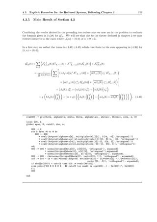 4.3. Explicit Formulae for the Reduced System, Following Chapter 1 153
4.3.5 Main Result of Section 4.3
Combining the results derived in the preceding two subsections we now are in the position to evaluate
the formula given in (4.38) for g2
k,n. We will see that due to the theory deduced in chapter 2 we may
restrict ourselves to the cases where (k, n) = (0, 0) or n < 0 < k.
In a ﬁrst step we collect the terms in (4.43)–(4.45) which contribute to the sum appearing in (4.36) for
(k, n) = (0, 0):
g2
0,0(h) =
k∈Z
F1,1
k,n,3(h) S1
−k,−1(h) + F1,1
−k,−n,3(h) S1
k,1(h) + F2,0
0,0,3(h)
= 1
d
dh H(0,P(h))
k∈Z
αβk(h)| ζ+
1 S1
−k,−1(h) + αβ−k(h) ζ−
1 S1
−k,−1(h)
+ αβ−k(h) ζ+
−1 S1
k,1(h) + αβk(h) ζ−
−1 S1
k,1(h)
+ β0(h)| z0
0 + aβ0(h)| z+
0 + αβ0(h) z−
0
− ̺ bβ0(h)
0
1
− (m + ̺) β0(h)
0
1
− aβ0(h) + aβ0(h)
0
1
2
. (4.46)
evalG00 := proc(beta, alphabeta, abeta, bbeta, alphabetacc, abetacc, bbetacc, zeta, z, S)
local G00, k;
global apar, M, cutoff, rho, m;
G00 := 0;
for k from -M to M do
G00 := G00
+ evalf(dotprod(alphabeta[k], multiply(zeta[1][1], S[-k, -1]),’orthogonal’))
+ evalf(dotprod(alphabetacc[-k],multiply(zeta[-1][1], S[-k, -1]), ’orthogonal’))
+ evalf(dotprod(alphabeta[-k], multiply(zeta[1][-1], S[k, 1]),’orthogonal’))
+ evalf(dotprod(alphabetacc[k],multiply(zeta[-1][-1], S[k, 1]), ’orthogonal’))
od;
G00 := G00 + normal(dotprod(beta[0], z[0][0], ’orthogonal’), expanded)
+ normal(dotprod(abeta[0], z[1][0], ’orthogonal’),expanded)
+ normal(dotprod(abetacc[0], z[-1][0], ’orthogonal’), expanded);
G00 := G00 - rho*normal(dotprod(bbeta[0], vector([0, 1]), ’orthogonal’), expanded);
G00 := G00 - (m + rho)*normal(dotprod( evalm(beta[0] - 1/2*abeta[0] - 1/2*abetacc[0]),
vector([0, .5]), ’orthogonal’), expanded);
if abs(Im(G00)) < cutoff then G00 := evalc(Re(G00))
else print(‘## E R R O R : ## cutoff too small in evalG00(..) : Im(G00)=‘, Im(G00))
fi;
G00
end
 