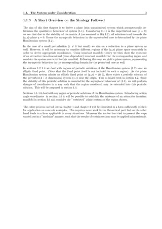 1.1. The System under Consideration 3
1.1.3 A Short Overview on the Strategy Followed
The aim of this ﬁrst chapter is to derive a plane (non–autonomous) system which asymptotically de-
termines the qualitative behaviour of system (1.1). Considering (1.1) in the unperturbed case (ε = 0)
we see that due to the stability of the matrix A (as assumed in GA 1.2), all solutions tend towards the
(q, p)–plane η = 0. Hence the asymptotic behaviour in the unperturbed case is determined by the plane
Hamiltonian system (1.2).
In the case of a small perturbation (ε = 0 but small) we aim on a reduction to a plane system as
well. However, it will be necessary to consider diﬀerent regions of the (q, p) phase space separately in
order to derive appropriate coordinates. Using invariant manifold theory we then show the existence
of an attractive two-dimensional (time–dependent) invariant manifold for the corresponding region and
consider the system restricted to this manifold. Following this way we yield a plane system, representing
the asymptotic behaviour in the corresponding domain for the perturbed case as well.
In sections 1.2–1.4 we deal with regions of periodic solutions of the Hamiltonian system (1.2) near an
elliptic ﬁxed point. (Note that the ﬁxed point itself is not included in such a region). As the plane
Hamiltonian system admits an elliptic ﬁxed point at (q, p) = (0, 0), there exists a periodic solution of
the perturbed 2 + d–dimensional system (1.1) near the origin. This is dealed with in section 1.2. Since
the stability of this periodic solution is essential for the asymptotic behaviour of (1.1), we will perform
changes of coordinates in a way such that the region considered may be extended into this periodic
solution. This will be prepared in section 1.4.
Sections 1.5–1.6 deal with any region of periodic solutions of the Hamiltonian system. Introducing action
angle coordinates in section 1.5 it will be possible to establish the existence of an attractive invariant
manifold in section 1.6 and consider the ”restricted” plane system on the region chosen.
The entire process carried out in chapter 1 and chapter 2 will be presented in a form suﬃciently explicit
for application on concrete examples. This requires more work in the theoretical part but on the other
hand leads to a form applicable in many situations. Moreover the author has tried to present the steps
carried out in a ”modular” manner, such that the results of certain sections may be applied independently.
 