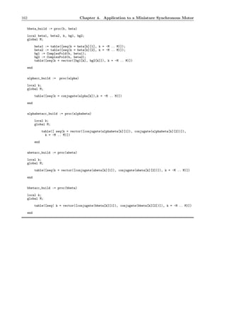 162 Chapter 4. Application to a Miniature Synchronous Motor
bbeta_build := proc(b, beta)
local beta1, beta2, k, bg1, bg2;
global M;
beta1 := table([seq(k = beta[k][1], k = -M .. M)]);
beta2 := table([seq(k = beta[k][2], k = -M .. M)]);
bg1 := ComplexFold(b, beta1);
bg2 := ComplexFold(b, beta2);
table([seq(k = vector([bg1[k], bg2[k]]), k = -M .. M)])
end
alphacc_build := proc(alpha)
local k;
global M;
table([seq(k = conjugate(alpha[k]),k = -M .. M)])
end
alphabetacc_build := proc(alphabeta)
local k;
global M;
table([ seq(k = vector([conjugate(alphabeta[k][1]), conjugate(alphabeta[k][2])]),
k = -M .. M)])
end
abetacc_build := proc(abeta)
local k;
global M;
table([seq(k = vector([conjugate(abeta[k][1]), conjugate(abeta[k][2])]), k = -M .. M)])
end
bbetacc_build := proc(bbeta)
local k;
global M;
table([seq( k = vector([conjugate(bbeta[k][1]), conjugate(bbeta[k][2])]), k = -M .. M)])
end
 