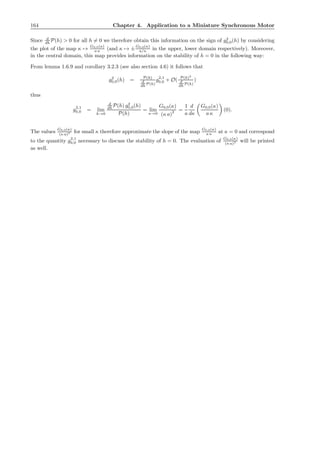 164 Chapter 4. Application to a Miniature Synchronous Motor
Since d
dh P(h) > 0 for all h = 0 we therefore obtain this information on the sign of g2
0,0(h) by considering
the plot of the map κ →
G0,0(κ)
a κ (and κ → ±
G0,0(κ)
a/κ in the upper, lower domain respectively). Moreover,
in the central domain, this map provides information on the stability of h = 0 in the following way:
From lemma 1.6.9 and corollary 3.2.3 (see also section 4.6) it follows that
g2
0,0(h) = P(h)
d
dh P(h)
g2,1
0,0 + O( P(h)2
d
dh P(h)
)
thus
g2,1
0,0 = lim
h→0
d
dh P(h) g2
0,0(h)
P(h)
= lim
κ→0
G0,0(κ)
(κ a)2 =
1
a
d
dκ
G0,0(κ)
a κ
(0).
The values
G0,0(κ)
(κ a)2 for small κ therefore approximate the slope of the map
G0,0(κ)
a κ at κ = 0 and correspond
to the quantity g2,1
0,0 necessary to discuss the stability of h = 0. The evaluation of
G0,0(κ)
(κ a)2 will be printed
as well.
 