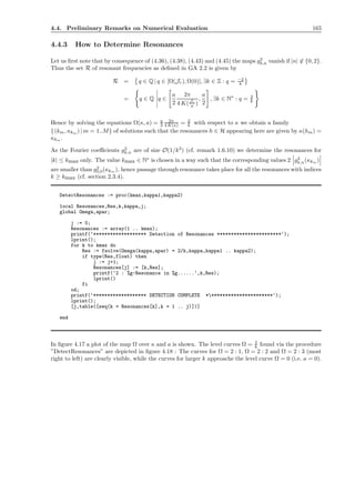 4.4. Preliminary Remarks on Numerical Evaluation 165
4.4.3 How to Determine Resonances
Let us ﬁrst note that by consequence of (4.36), (4.38), (4.43) and (4.45) the maps g2
k,n vanish if |n| ∈ {0, 2}.
Thus the set R of resonant frequencies as deﬁned in GA 2.2 is given by
R = q ∈ Q | q ∈ [Ω(Jr), Ω(0)], ∃k ∈ Z : q = −2
k
= q ∈ Q q ∈
a
2
2π
4 K(Jr
a )
,
a
2
, ∃k ∈ N∗
: q = 2
k
Hence by solving the equations Ω(κ, a) = a
2
2π
4 K(κ) = 2
k with respect to κ we obtain a family
{(km, κkm ) | m = 1..M} of solutions such that the resonances h ∈ H appearing here are given by κ(hm) =
κkm .
As the Fourier coeﬃcients g2
k,n are of size O(1/k3
) (cf. remark 1.6.10) we determine the resonances for
|k| ≤ kmax only. The value kmax ∈ N∗
is chosen in a way such that the corresponding values 2 g2
k,n(κkm )
are smaller than g2
0,0(κkm ), hence passage through resonance takes place for all the resonances with indices
k ≥ kmax (cf. section 2.3.4).
DetectResonances := proc(kmax,kappa1,kappa2)
local Resonances,Res,k,kappa,j;
global Omega,apar;
j := 0;
Resonances := array(1 .. kmax);
printf(‘******************* Detection of Resonances ***********************‘);
lprint();
for k to kmax do
Res := fsolve(Omega(kappa,apar) = 2/k,kappa,kappa1 .. kappa2);
if type(Res,float) then
j := j+1;
Resonances[j] := [k,Res];
printf(‘2 : %g-Resonance in %g......‘,k,Res);
lprint()
fi
od;
printf(‘******************* DETECTION COMPLETE ***********************‘);
lprint();
[j,table([seq(k = Resonances[k],k = 1 .. j)])]
end
In ﬁgure 4.17 a plot of the map Ω over κ and a is shown. The level curves Ω = 2
k found via the procedure
”DetectResonances” are depicted in ﬁgure 4.18 : The curves for Ω = 2 : 1, Ω = 2 : 2 and Ω = 2 : 3 (most
right to left) are clearly visible, while the curves for larger k approache the level curve Ω = 0 (i.e. a = 0).
 