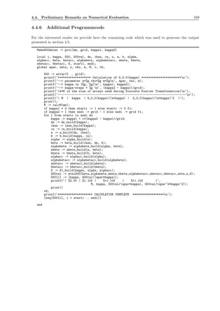 4.4. Preliminary Remarks on Numerical Evaluation 169
4.4.6 Additional Programmcode
For the interested reader we provide here the remaining code which was used to generate the output
presented in section 4.5.
MakeG00datas := proc(mm, grid, kappa1, kappa2)
local i, kappa, G00, G00val, dn, iksn, cn, u, a, b, alpha,
alphacc, beta, betacc, alphabeta, alphabetacc, abeta, bbeta,
abetacc, bbetacc, S, starti, endi;
global apar, zeta, z, rho, m, M, v, vb;
G00 := array(0 .. grid);
printf(‘******************* Calculation of G_0,0(kappa) ***********************n‘);
printf(‘--> parameter a=%g rho=%g m=%gn‘, apar, rho, m);
printf(‘--> kappa in [%g, %g]n‘, kappa1, kappa2);
printf(‘--> kappa-steps = %g n‘, (kappa2 - kappa1)/grid);
printf(‘(4*M is the size of arrays used during Discrete Fourier Transformation)n‘);
printf(‘--------------------------------------------------------------------------n‘);
printf(‘| M | kappa | G_0,0(kappa)/(a*kappa) | G_0,0(kappa)/(a*kappa)^2 |‘);
print();
M := calcM(mm);
if kappa1 = 0 then starti := 1 else starti := 0 fi;
if kappa2 = 1 then endi := grid - 1 else endi := grid fi;
for i from starti to endi do
kappa := kappa1 + i*(kappa2 - kappa1)/grid;
dn := dn_build(kappa);
iksn := iksn_build(kappa);
cn := cn_build(kappa);
a := a_build(dn, iksn);
b := b_build(kappa, cn);
alpha := alpha_build(a);
beta := beta_build(iksn, dn, b);
alphabeta := alphabeta_build(alpha, beta);
abeta := abeta_build(a, beta);
bbeta := bbeta_build(b, beta);
alphacc := alphacc_build(alpha);
alphabetacc := alphabetacc_build(alphabeta);
abetacc := abetacc_build(abeta);
bbetacc := bbetacc_build(bbeta);
S := S1_build(kappa, alpha, alphacc);
G00val := evalG00(beta,alphabeta,abeta,bbeta,alphabetacc,abetacc,bbetacc,zeta,z,S);
G00[i] := [kappa, G00val/(apar*kappa)];
printf(‘| %2.0f | %1.10f | %+1.10f | %+1.10f |‘,
M, kappa, G00val/(apar*kappa), G00val/(apar^2*kappa^2));
print()
od;
printf(‘******************** CALCULATION COMPLETE ******************n‘);
[seq(G00[i], i = starti .. endi)]
end
 
