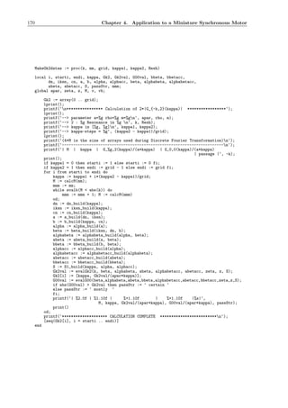 170 Chapter 4. Application to a Miniature Synchronous Motor
MakeGk2datas := proc(k, mm, grid, kappa1, kappa2, Resh)
local i, starti, endi, kappa, Gk2, Gk2val, G00val, bbeta, bbetacc,
dn, iksn, cn, a, b, alpha, alphacc, beta, alphabeta, alphabetacc,
abeta, abetacc, S, passStr, mmm;
global apar, zeta, z, M, v, vb;
Gk2 := array(0 .. grid);
lprint();
printf(‘n**************** Calculation of 2*|G_{-k,2}(kappa)| *****************‘);
lprint();
printf(‘--> parameter a=%g rho=%g m=%gn‘, apar, rho, m);
printf(‘--> 2 : %g Resonance in %g n‘, k, Resh);
printf(‘--> kappa in [%g, %g]n‘, kappa1, kappa2);
printf(‘--> kappa-steps = %g‘, (kappa2 - kappa1)/grid);
lprint();
printf(‘(4*M is the size of arrays used during Discrete Fourier Transformation)n‘);
printf(‘-----------------------------------------------------------------------n‘);
printf(‘| M | kappa | G_%g,2(kappa)/(a*kappa) | G_0,0(kappa)/(a*kappa)
| passage |‘, -k);
print();
if kappa1 = 0 then starti := 1 else starti := 0 fi;
if kappa2 = 1 then endi := grid - 1 else endi := grid fi;
for i from starti to endi do
kappa := kappa1 + i*(kappa2 - kappa1)/grid;
M := calcM(mm);
mmm := mm;
while evalb(M < abs(k)) do
mmm := mmm + 1; M := calcM(mmm)
od;
dn := dn_build(kappa);
iksn := iksn_build(kappa);
cn := cn_build(kappa);
a := a_build(dn, iksn);
b := b_build(kappa, cn);
alpha := alpha_build(a);
beta := beta_build(iksn, dn, b);
alphabeta := alphabeta_build(alpha, beta);
abeta := abeta_build(a, beta);
bbeta := bbeta_build(b, beta);
alphacc := alphacc_build(alpha);
alphabetacc := alphabetacc_build(alphabeta);
abetacc := abetacc_build(abeta);
bbetacc := bbetacc_build(bbeta);
S := S1_build(kappa, alpha, alphacc);
Gk2val := evalGk2(k, beta, alphabeta, abeta, alphabetacc, abetacc, zeta, z, S);
Gk2[i] := [kappa, Gk2val/(apar*kappa)];
G00val := evalG00(beta,alphabeta,abeta,bbeta,alphabetacc,abetacc,bbetacc,zeta,z,S);
if abs(G00val) > Gk2val then passStr := ‘ certain ‘
else passStr := ‘ mostly ‘
fi;
printf(‘| %2.0f | %1.10f | %+1.10f | %+1.10f |%s|‘,
M, kappa, Gk2val/(apar*kappa), G00val/(apar*kappa), passStr);
print()
od;
printf(‘******************** CALCULATION COMPLETE *************************n‘);
[seq(Gk2[i], i = starti .. endi)]
end
 