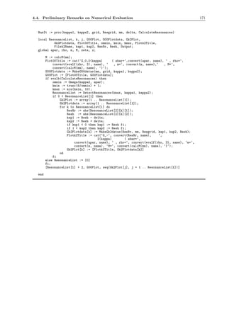 4.4. Preliminary Remarks on Numerical Evaluation 171
RunIt := proc(kappa1, kappa2, grid, Resgrid, mm, delta, CalculateResonances)
local ResonanceList, k, j, G00Plot, G00Plotdata, Gk2Plot,
Gk2Plotdata, Plot00Title, ommin, kmin, kmax, Plotk2Title,
Filek2Name, kap1, kap2, ResNr, Resh, Output;
global apar, rho, m, M, zeta, z;
M := calcM(mm);
Plot00Title := cat(‘G_0,0(kappa) ( abar=‘,convert(apar, name), ‘ , rho=‘,
convert(evalf(rho, 3), name), ‘ , m=‘, convert(m, name),‘ , M=‘,
convert(calcM(mm), name), ‘)‘);
G00Plotdata := MakeG00datas(mm, grid, kappa1, kappa2);
G00Plot := [Plot00Title, G00Plotdata];
if evalb(CalculateResonances) then
ommin := Omega(kappa2, apar);
kmin := trunc(6/ommin) + 1;
kmax := min(kmin, 10);
ResonanceList := DetectResonances(kmax, kappa1, kappa2);
if 0 < ResonanceList[1] then
Gk2Plot := array(1 .. ResonanceList[1]);
Gk2Plotdata := array(1 .. ResonanceList[1]);
for k to ResonanceList[1] do
ResNr := abs(ResonanceList[2][k][1]);
Resh := abs(ResonanceList[2][k][2]);
kap1 := Resh - delta;
kap2 := Resh + delta;
if kap1 < 0 then kap1 := Resh fi;
if 1 < kap2 then kap2 := Resh fi;
Gk2Plotdata[k] := MakeGk2datas(ResNr, mm, Resgrid, kap1, kap2, Resh);
Plotk2Title := cat(‘G_-‘, convert(ResNr, name), ‘,
2(kappa) ( abar=‘,
convert(apar, name), ‘ , rho=‘, convert(evalf(rho, 3), name), ‘m=‘,
convert(m, name), ‘M=‘, convert(calcM(mm), name), ‘)‘);
Gk2Plot[k] := [Plotk2Title, Gk2Plotdata[k]]
od
fi
else ResonanceList := [0]
fi;
[ResonanceList[1] + 2, G00Plot, seq(Gk2Plot[j], j = 1 .. ResonanceList[1])]
end
 