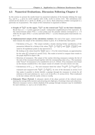 172 Chapter 4. Application to a Miniature Synchronous Motor
4.5 Numerical Evaluations, Discussion Following Chapter 2
In this section we present the results found via numerical evaluation of the formulae deﬁning the maps
G0,0 and G−k,−2 given by (4.57) together with (4.46), (4.47) in section 4.3.5. The calculations were
carried out for choices of a ∈ {0.54, 4.1, 20.38}, ̺, m ∈ {0, 1}. Each subsection to follow corresponds to a
particular set of parameters. The output of the evaluations is organized as follows:
• Graphs of
G0,0(κ)
a/κ on the upper,
G0,0(κ)
a κ on the central and
G0,0(κ)
−a/κ on the lower domains.
Recall that as κ → 1 points approach a small ε–independent neighbourhood of the seperatrix. In
the central domain (where P(h) = a κ(h)) points near the periodic solution correspond to κ → 0
while for the upper (P(h) = a/κ(h)) and lower (P(h) = −a/κ(h)) domain points tend towards ±∞
as κ → 0.
• Alphanumerical output of the calculation routines. For each of the upper, central and the
lower domain the output of the calculation scheme is given. It is divided into three parts:
– Calculation of G0,0(κ) : The output includes a header showing further speciﬁcation of the
parameters followed by a listing of the values
G0,0(κ)
a κ , ±
G0,0(κ)
a/κ and
G0,0(κ)
(a κ)2 ,
G0,0(κ)
(a/κ)2 eval-
uated at 25 equidistant points in the interval [0, 1).
By looking at the values found for
G0,0(κ)
(a κ)2 near κ = 0 in the central domain, an approximation
for the value g2,1
0,0 is found (cf. section 4.4.2). The reader is invited to compare these results to
the graph depicted in ﬁgure 4.36.
– Detection of resonances: The output of the routine detecting resonances contains the list of
the ratio of the resonances found together with the corresponding value κ(hm). The maximum
order ′′
kmax′′
of resonances to be considered is set to 2 : 10 here. If no resonances were found
on the domain considered for κ the output consist of a header row and a footer row only.
– Calculation(s) of G−k,−2 : For each resonance listed the values
G−k,−2(κ)
a κ , ±
G−k,−2(κ)
a/κ are
evaluated and compared with
G0,0(κ)
a κ , ±
G0,0(κ)
a/κ . In view of the discussion in section 4.4.2
this makes it possible to decide whether a passage through the resonance is certain for all
solutions or for most solutions (i.e. up to a set of size O(ε), cf. section 2.3.4). This is indicated
in the last column with the marks certain or mostly.
• Schematic Phase Portrait A schematic sketch of the phase portrait of the reduced system
showing the average drifts (arrows) and attracting sets (light grey, if existing) closes each subsection.
Moreover resonance curves a shown (dashed) if the passage through resonance may be established
for most solutions, i.e. up to a set of order O(ε).
 