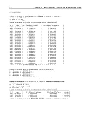 174 Chapter 4. Application to a Miniature Synchronous Motor
upper domain :
*********************** Calculation of G_0,0(kappa) ***************************
--> parameter a=.54 rho=0 m=0
--> kappa in [0, .99]
--> kappa-steps = .0396
(4*M is the size of arrays used during Discrete Fourier Transformation)
---------------------------------------------------------------------------------
| M | kappa | G_0,0(kappa)/(a/kappa) | G_0,0(kappa)/(a/kappa)^2 |
| 63 | .0396000000 | -.0686447851 | -0.0050339509 |
| 63 | .0792000000 | -.1300828309 | -0.0190788152 |
| 63 | .1188000000 | -.1866895908 | -0.0410717099 |
| 63 | .1584000000 | -.2400945790 | -0.0704277431 |
| 63 | .1980000000 | -.2914430218 | -0.1068624413 |
| 63 | .2376000000 | -.3415132761 | -0.1502658415 |
| 63 | .2772000000 | -.3907754230 | -0.2005980505 |
| 63 | .3168000000 | -.4394220391 | -0.2577942629 |
| 63 | .3564000000 | -.4873850566 | -0.3216741374 |
| 63 | .3960000000 | -.5343471041 | -0.3918545430 |
| 63 | .4356000000 | -.5797537987 | -0.4676680642 |
| 63 | .4752000000 | -.6228324110 | -0.5480925217 |
| 63 | .5148000000 | -.6626210395 | -0.6316987243 |
| 63 | .5544000000 | -.6980104038 | -0.7166240146 |
| 63 | .5940000000 | -.7277974411 | -0.8005771852 |
| 63 | .6336000000 | -.7507462550 | -0.8808756058 |
| 63 | .6732000000 | -.7656480610 | -0.9545079160 |
| 63 | .7128000000 | -.7713680246 | -1.0182057925 |
| 63 | .7524000000 | -.7668630276 | -1.0684958185 |
| 63 | .7920000000 | -.7511480530 | -1.1016838111 |
| 63 | .8316000000 | -.7231714910 | -1.1136840961 |
| 63 | .8712000000 | -.6815005426 | -1.0994875420 |
| 63 | .9108000000 | -.6234780025 | -1.0515995642 |
| 63 | .9504000000 | -.5421347699 | -0.9541571951 |
| 63 | .9900000000 | -.3983523535 | -0.7303126481 |
******************** CALCULATION COMPLETE *************************
******************* Detection of Resonances ***********************
2 : 1-Resonance in +.1343870049......
2 : 2-Resonance in +.2651460995......
2 : 3-Resonance in +.3888961596......
2 : 4-Resonance in +.5027329013......
******************* DETECTION COMPLETE ***********************
*********************** Calculation of G_-k,2(kappa)| ***************************
--> parameter a=.54 rho=0 m=0
--> 2 : 1 Resonance in .134387
--> kappa in [.084387, .184387]
--> kappa-steps = .05
(4*M is the size of arrays used during Discrete Fourier Transformation)
-----------------------------------------------------------------------------------------
| M | kappa | G_-1,2(kappa)/(a/kappa) | G_0,0(kappa)/(a/kappa) | passage |
| 63 | .0843870049 | +0.0000000000 | -.1377315714 | certain |
| 63 | .1343870049 | +0.0000000000 | -.2080198644 | certain |
| 63 | .1843870049 | +0.0000000000 | -.2739679876 | certain |
******************************* CALCULATION COMPLETE **********************************
 