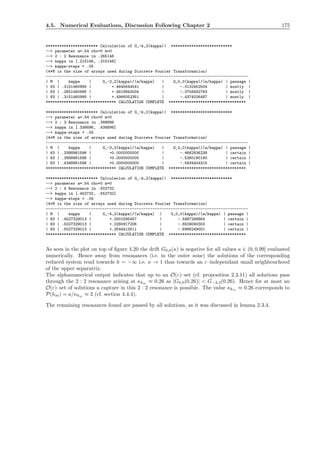 4.5. Numerical Evaluations, Discussion Following Chapter 2 175
*********************** Calculation of G_-k,2(kappa)| ***************************
--> parameter a=.54 rho=0 m=0
--> 2 : 2 Resonance in .265146
--> kappa in [.215146, .315146]
--> kappa-steps = .05
(4*M is the size of arrays used during Discrete Fourier Transformation)
-----------------------------------------------------------------------------------------
| M | kappa | G_-2,2(kappa)/(a/kappa) | G_0,0(kappa)/(a/kappa) | passage |
| 63 | .2151460995 | +.4645644541 | -.3132452504 | mostly |
| 63 | .2651460995 | +.4819943004 | -.3758492763 | mostly |
| 63 | .3151460995 | +.4966052351 | -.4374026487 | mostly |
******************************* CALCULATION COMPLETE **********************************
*********************** Calculation of G_-k,2(kappa)| ***************************
--> parameter a=.54 rho=0 m=0
--> 2 : 3 Resonance in .388896
--> kappa in [.338896, .438896]
--> kappa-steps = .05
(4*M is the size of arrays used during Discrete Fourier Transformation)
-----------------------------------------------------------------------------------------
| M | kappa | G_-3,2(kappa)/(a/kappa) | G_0,0(kappa)/(a/kappa) | passage |
| 63 | .3388961596 | +0.0000000000 | -.4662836238 | certain |
| 63 | .3888961596 | +0.0000000000 | -.5260180190 | certain |
| 63 | .4388961596 | +0.0000000000 | -.5834404315 | certain |
******************************* CALCULATION COMPLETE **********************************
*********************** Calculation of G_-k,2(kappa)| ***************************
--> parameter a=.54 rho=0 m=0
--> 2 : 4 Resonance in .502732
--> kappa in [.452732, .552732]
--> kappa-steps = .05
(4*M is the size of arrays used during Discrete Fourier Transformation)
-----------------------------------------------------------------------------------------
| M | kappa | G_-4,2(kappa)/(a/kappa) | G_0,0(kappa)/(a/kappa) | passage |
| 63 | .4527329013 | +.2001595457 | -.5987298864 | certain |
| 63 | .5027329013 | +.2280917206 | -.6509090303 | certain |
| 63 | .5527329013 | +.2544413511 | -.6966249001 | certain |
******************************* CALCULATION COMPLETE **********************************
As seen in the plot on top of ﬁgure 4.20 the drift G0,0(κ) is negative for all values κ ∈ (0, 0.99] evaluated
numerically. Hence away from resonances (i.e. in the outer zone) the solutions of the corresponding
reduced system tend towards h = −∞ i.e. κ → 1 thus towards an ε–independant small neighbourhood
of the upper separatrix.
The alphanumerical output indicates that up to an O(ε)–set (cf. proposition 2.3.11) all solutions pass
through the 2 : 2 resonance arising at κkm ≈ 0.26 as |G0,0(0.26)| < G−2,2(0.26). Hence for at most an
O(ε)–set of solutions a capture in this 2 : 2 resonance is possible. The value κkm ≈ 0.26 corresponds to
P(hm) = a/κkm ≈ 2 (cf. section 4.4.4).
The remaining resonances found are passed by all solutions, as it was discussed in lemma 2.3.4.
 