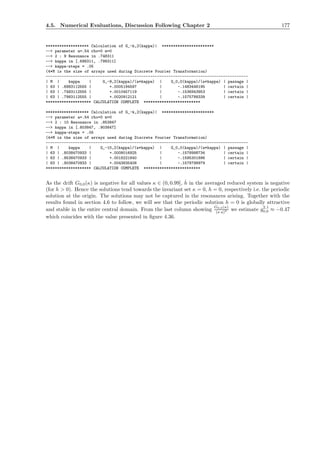 4.5. Numerical Evaluations, Discussion Following Chapter 2 177
******************* Calculation of G_-k,2(kappa)| ***********************
--> parameter a=.54 rho=0 m=0
--> 2 : 9 Resonance in .748311
--> kappa in [.698311, .798311]
--> kappa-steps = .05
(4*M is the size of arrays used during Discrete Fourier Transformation)
-----------------------------------------------------------------------------------------
| M | kappa | G_-9,2(kappa)/(a*kappa) | G_0,0(kappa)/(a*kappa) | passage |
| 63 | .6983112555 | +.0005194597 | -.1483446195 | certain |
| 63 | .7483112555 | +.0010457119 | -.1536943953 | certain |
| 63 | .7983112555 | +.0020912121 | -.1575788339 | certain |
******************** CALCULATION COMPLETE *************************
******************* Calculation of G_-k,2(kappa)| ***********************
--> parameter a=.54 rho=0 m=0
--> 2 : 10 Resonance in .853847
--> kappa in [.803847, .903847]
--> kappa-steps = .05
(4*M is the size of arrays used during Discrete Fourier Transformation)
-----------------------------------------------------------------------------------------
| M | kappa | G_-10,2(kappa)/(a*kappa) | G_0,0(kappa)/(a*kappa) | passage |
| 63 | .8038470933 | +.0008016925 | -.1578998734 | certain |
| 63 | .8538470933 | +.0018221840 | -.1595301896 | certain |
| 63 | .9038470933 | +.0043835408 | -.1578798979 | certain |
******************** CALCULATION COMPLETE *************************
As the drift G0,0(κ) is negative for all values κ ∈ (0, 0.99], ˙h in the averaged reduced system is negative
(for h > 0). Hence the solutions tend towards the invariant set κ = 0, h = 0, respectively i.e. the periodic
solution at the origin. The solutions may not be captured in the resonances arising. Together with the
results found in section 4.6 to follow, we will see that the periodic solution h = 0 is globally attractive
and stable in the entire central domain. From the last column showing
G0,0(κ)
(κ a)2 we estimate g2,1
0,0 ≈ −0.47
which coincides with the value presented in ﬁgure 4.36.
 