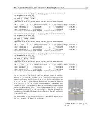 4.5. Numerical Evaluations, Discussion Following Chapter 2 179
******************* Calculation of G_-k,2(kappa)| ***********************
--> parameter a=.54 rho=0 m=0
--> 2 : 2 Resonance in .265146
--> kappa in [.215146, .315146]
--> kappa-steps = .05
(4*M is the size of arrays used during Discrete Fourier Transformation)
-------------------------------------------------------------------------------------------
| M | kappa | G_-2,2(kappa)/(-a/kappa) | G_0,0(kappa)/(-a/kappa) | passage |
| 63 | .2151460995 | -.0318656728 | +.9486125303 | certain |
| 63 | .2651460995 | -.0348682456 | +.4909921780 | certain |
| 63 | .3151460995 | -.0384116075 | +.2765091762 | certain |
******************** CALCULATION COMPLETE *************************
******************* Calculation of G_-k,2(kappa)| ***********************
--> parameter a=.54 rho=0 m=0
--> 2 : 3 Resonance in .388896
--> kappa in [.338896, .438896]
--> kappa-steps = .05
(4*M is the size of arrays used during Discrete Fourier Transformation)
-------------------------------------------------------------------------------------------
| M | kappa | G_-3,2(kappa)/(-a/kappa) | G_0,0(kappa)/(-a/kappa) | passage |
| 63 | .3388961596 | +0.0000000000 | +.2289045592 | certain |
| 63 | .3888961596 | +0.0000000000 | +.1494734630 | certain |
| 63 | .4388961596 | +0.0000000000 | +.0787643246 | certain |
******************** CALCULATION COMPLETE *************************
******************* Calculation of G_-k,2(kappa)| ***********************
--> parameter a=.54 rho=0 m=0
--> 2 : 4 Resonance in .502732
--> kappa in [.452732, .552732]
--> kappa-steps = .05
(4*M is the size of arrays used during Discrete Fourier Transformation)
-------------------------------------------------------------------------------------------
| M | kappa | G_-4,2(kappa)/(-a/kappa) | G_0,0(kappa)/(-a/kappa) | passage |
| 63 | .4527329013 | -.0017777368 | +.0605512470 | certain |
| 63 | .5027329013 | -.0023731029 | +.0012323718 | mostly |
| 63 | .5527329013 | -.0031129066 | -.0467229812 | certain |
******************** CALCULATION COMPLETE *************************
For κ ∈ (0, ≈ 0.5) the drift G0,0(κ)/(−a/κ) and thus ˙h is positive,
P
P=-1
Q
Figure 4.21: a = 0.54, ̺ = 0,
m = 0
while κ ∈ (≈ 0.5, 0.99) implies ˙h < 0. Thus the solutions in the
lower domain tend towards the set κ ≈ 0.5 which is equivalent to
P ≈ −a/κ ≈ −1. This attractive set contains solutions of the form
ϑ(τ(t)) ≈ ε α(t, ε) (cf. the formula found in section 4.4.4) which may
change the sign. From a physical point of view this corresponds to an
oscillation of the rotor. The 2 : 4 resonance detected in κkm ≈ 0.502
is very close to the zero of the function G0,0. As this zero and the
resonance are possibly identical, the results of section 2.3 might not
be applicable here.
For a discussion of the separatrix region (i.e. the white region in ﬁg-
ure 4.21) we refer the reader to section 4.7.
 