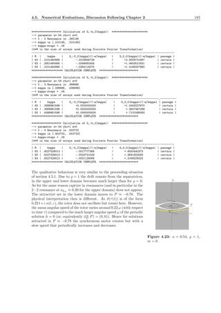 4.5. Numerical Evaluations, Discussion Following Chapter 2 185
******************* Calculation of G_-k,2(kappa)| ***********************
--> parameter a=.54 rho=1 m=0
--> 2 : 2 Resonance in .265146
--> kappa in [.215146, .315146]
--> kappa-steps = .05
(4*M is the size of arrays used during Discrete Fourier Transformation)
-------------------------------------------------------------------------------------------
| M | kappa | G_-2,2(kappa)/(-a/kappa) | G_0,0(kappa)/(-a/kappa) | passage |
| 63 | .2151460995 | -.0318656728 | +2.9059731667 | certain |
| 63 | .2651460995 | -.0348682456 | +1.9643521831 | certain |
| 63 | .3151460995 | -.0384116075 | +1.4166207960 | certain |
******************** CALCULATION COMPLETE *************************
******************* Calculation of G_-k,2(kappa)| ***********************
--> parameter a=.54 rho=1 m=0
--> 2 : 3 Resonance in .388896
--> kappa in [.338896, .438896]
--> kappa-steps = .05
(4*M is the size of arrays used during Discrete Fourier Transformation)
---------------------------------------------------------------------------------_----------
| M | kappa | G_-3,2(kappa)/(-a/kappa) | G_0,0(kappa)/(-a/kappa) | passage |
| 63 | .3388961596 | +0.0000000000 | +1.2443227670 | certain |
| 63 | .3888961596 | +0.0000000000 | +.9507467398 | certain |
| 63 | .4388961596 | +0.0000000000 | +.7131588392 | certain |
******************** CALCULATION COMPLETE *************************
******************* Calculation of G_-k,2(kappa)| ***********************
--> parameter a=.54 rho=1 m=0
--> 2 : 4 Resonance in .502732
--> kappa in [.452732, .552732]
--> kappa-steps = .05
(4*M is the size of arrays used during Discrete Fourier Transformation)
-------------------------------------------------------------------------------------------
| M | kappa | G_-4,2(kappa)/(-a/kappa) | G_0,0(kappa)/(-a/kappa) | passage |
| 63 | .4527329013 | -.0017777368 | +.6550440373 | certain |
| 63 | .5027329013 | -.0023731029 | +.4691922593 | certain |
| 63 | .5527329013 | -.0031129066 | +.3168229222 | certain |
******************** CALCULATION COMPLETE *************************
The qualitative behaviour is very similar to the preceeding situation
P
P=-1
Q
Figure 4.23: a = 0.54, ̺ = 1,
m = 0
of section 4.5.1. Due to ̺ = 1 the drift remote from the separatrices,
in the upper and lower domain becomes much larger than for ̺ = 0.
As for the same reason capture in resonances (and in particular in the
2 : 2 resonance at κkm ≈ 0.26 for the upper domain) does not appear.
The attractive set in the lower domain moves to P ≈ −0.78. The
physical interpretation then is diﬀerent. As ϑ(τ(t)) is of the form
0.22 t+ε α(t, ε), the rotor does not oscillate but rotate here. However,
the mean angular speed of the rotor varies around 0.22 ω (with respect
to time τ) compared to the much larger angular speed ω of the periodic
solution h = 0 (or, equivalently (Q, P) = (0, 0)). Hence for solutions
attracted in P ≈ −0.78 the synchronous motor rotates but with a
slow speed that periodically increases and decreases.
 