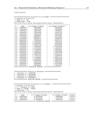 4.5. Numerical Evaluations, Discussion Following Chapter 2 187
upper domain :
*********************** Calculation of G_0,0(kappa) ***************************
--> parameter a=.54 rho=0 m=1
--> kappa in [0, .99]
--> kappa-steps = .0396
(4*M is the size of arrays used during Discrete Fourier Transformation)
--------------------------------------------------------------------------------
| M | kappa | G_0,0(kappa)/(a/kappa) | G_0,0(kappa)/(a/kappa)^2 |
| 63 | .0396000000 | -.5684486690 | -.0416862357 |
| 63 | .0792000000 | -.6292972086 | -.0922969239 |
| 63 | .1188000000 | -.6849175690 | -.1506818651 |
| 63 | .1584000000 | -.7369333226 | -.2161671079 |
| 63 | .1980000000 | -.7864811552 | -.2883764235 |
| 63 | .2376000000 | -.8343280457 | -.3671043401 |
| 63 | .2772000000 | -.8809295277 | -.4522104909 |
| 63 | .3168000000 | -.9264600119 | -.5435232070 |
| 63 | .3564000000 | -.9708290474 | -.6407471713 |
| 63 | .3960000000 | -1.0136918647 | -.7433740341 |
| 63 | .4356000000 | -1.0544606008 | -.8505982180 |
| 63 | .4752000000 | -1.0923215199 | -.9612429375 |
| 63 | .5148000000 | -1.1262622058 | -1.0737033029 |
| 63 | .5544000000 | -1.1551105812 | -1.1859135300 |
| 63 | .5940000000 | -1.1775845283 | -1.2953429811 |
| 63 | .6336000000 | -1.1923469710 | -1.3990204459 |
| 63 | .6732000000 | -1.1980568549 | -1.4935775458 |
| 63 | .7128000000 | -1.1934016797 | -1.5752902172 |
| 63 | .7524000000 | -1.1770911815 | -1.6400803796 |
| 63 | .7920000000 | -1.1477803050 | -1.6834111140 |
| 63 | .8316000000 | -1.1038588667 | -1.6999426548 |
| 63 | .8712000000 | -1.0429454849 | -1.6826187157 |
| 63 | .9108000000 | -.9605278154 | -1.6200902486 |
| 63 | .9504000000 | -.8449448892 | -1.4871030049 |
| 63 | .9900000000 | -.6323385422 | -1.1592873274 |
******************** CALCULATION COMPLETE *************************
******************* Detection of Resonances ***********************
2 : 1-Resonance in +.1343870049......
2 : 2-Resonance in +.2651460995......
2 : 3-Resonance in +.3888961596......
2 : 4-Resonance in +.5027329013......
******************* DETECTION COMPLETE ***********************
*********************** Calculation of G_-k,2(kappa)| ***************************
--> parameter a=.54 rho=0 m=1
--> 2 : 1 Resonance in .134387
--> kappa in [.084387, .184387]
--> kappa-steps = .05
(4*M is the size of arrays used during Discrete Fourier Transformation)
-----------------------------------------------------------------------------------------
| M | kappa | G_-1,2(kappa)/(a/kappa) | G_0,0(kappa)/(a/kappa) | passage |
| 63 | .0843870049 | +0.0000000000 | -.6368394368 | certain |
| 63 | .1343870049 | +0.0000000000 | -.7057495124 | certain |
| 63 | .1843870049 | +0.0000000000 | -.7696721503 | certain |
******************************* CALCULATION COMPLETE **********************************
 