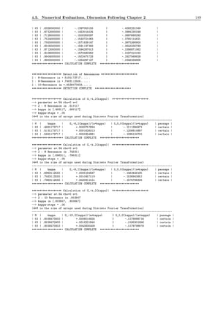 4.5. Numerical Evaluations, Discussion Following Chapter 2 189
| 63 | .6336000000 | -.1397053106 | -.4083231349 |
| 63 | .6732000000 | -.1452014534 | -.3994230249 |
| 63 | .7128000000 | -.1500259297 | -.3897668292 |
| 63 | .7524000000 | -.1540721083 | -.3792114821 |
| 63 | .7920000000 | -.1571838147 | -.3675266900 |
| 63 | .8316000000 | -.1591137393 | -.3543230793 |
| 63 | .8712000000 | -.1594287613 | -.3388871062 |
| 63 | .9108000000 | -.1572490262 | -.3197210150 |
| 63 | .9504000000 | -.1502475728 | -.2927569928 |
| 63 | .9900000000 | -.1254297127 | -.2346234806 |
******************** CALCULATION COMPLETE *************************
******************* Detection of Resonances ***********************
2 : 8-Resonance in +.5191173717......
2 : 9-Resonance in +.7483112555......
2 : 10-Resonance in +.8538470933......
******************* DETECTION COMPLETE ***********************
******************* Calculation of G_-k,2(kappa)| ***********************
--> parameter a=.54 rho=0 m=1
--> 2 : 8 Resonance in .519117
--> kappa in [.469117, .569117]
--> kappa-steps = .05
(4*M is the size of arrays used during Discrete Fourier Transformation)
-----------------------------------------------------------------------------------------
| M | kappa | G_-8,2(kappa)/(a*kappa) | G_0,0(kappa)/(a*kappa) | passage |
| 63 | .4691173717 | +.0000757834 | -.1111394979 | certain |
| 63 | .5191173717 | +.0001628013 | -.1206814887 | certain |
| 63 | .5691173717 | +.0003304881 | -.1295124702 | certain |
******************** CALCULATION COMPLETE *************************
******************* Calculation of G_-k,2(kappa)| ***********************
--> parameter a=.54 rho=0 m=1
--> 2 : 9 Resonance in .748311
--> kappa in [.698311, .798311]
--> kappa-steps = .05
(4*M is the size of arrays used during Discrete Fourier Transformation)
-----------------------------------------------------------------------------------------
| M | kappa | G_-9,2(kappa)/(a*kappa) | G_0,0(kappa)/(a*kappa) | passage |
| 63 | .6983112555 | +.0005194597 | -.1483446195 | certain |
| 63 | .7483112555 | +.0010457119 | -.1536943953 | certain |
| 63 | .7983112555 | +.0020912121 | -.1575788339 | certain |
******************** CALCULATION COMPLETE *************************
******************* Calculation of G_-k,2(kappa)| ***********************
--> parameter a=.54 rho=0 m=1
--> 2 : 10 Resonance in .853847
--> kappa in [.803847, .903847]
--> kappa-steps = .05
(4*M is the size of arrays used during Discrete Fourier Transformation)
-----------------------------------------------------------------------------------------
| M | kappa | G_-10,2(kappa)/(a*kappa) | G_0,0(kappa)/(a*kappa) | passage |
| 63 | .8038470933 | +.0008016925 | -.1578998734 | certain |
| 63 | .8538470933 | +.0018221840 | -.1595301896 | certain |
| 63 | .9038470933 | +.0043835408 | -.1578798979 | certain |
******************** CALCULATION COMPLETE *************************
 