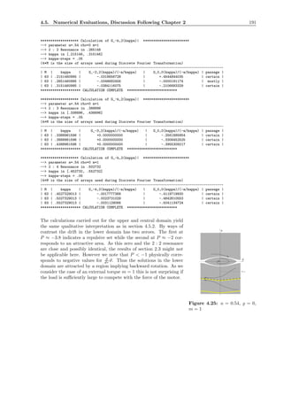 4.5. Numerical Evaluations, Discussion Following Chapter 2 191
******************* Calculation of G_-k,2(kappa)| ***********************
--> parameter a=.54 rho=0 m=1
--> 2 : 2 Resonance in .265146
--> kappa in [.215146, .315146]
--> kappa-steps = .05
(4*M is the size of arrays used during Discrete Fourier Transformation)
-------------------------------------------------------------------------------------------
| M | kappa | G_-2,2(kappa)/(-a/kappa) | G_0,0(kappa)/(-a/kappa) | passage |
| 63 | .2151460995 | -.0318656728 | +.4544844035 | certain |
| 63 | .2651460995 | -.0348682456 | -.0000191174 | mostly |
| 63 | .3151460995 | -.0384116075 | -.2106683329 | certain |
******************** CALCULATION COMPLETE *************************
******************* Calculation of G_-k,2(kappa)| ***********************
--> parameter a=.54 rho=0 m=1
--> 2 : 3 Resonance in .388896
--> kappa in [.338896, .438896]
--> kappa-steps = .05
(4*M is the size of arrays used during Discrete Fourier Transformation)
-------------------------------------------------------------------------------------------
| M | kappa | G_-3,2(kappa)/(-a/kappa) | G_0,0(kappa)/(-a/kappa) | passage |
| 63 | .3388961596 | +0.0000000000 | -.2561885854 | certain |
| 63 | .3888961596 | +0.0000000000 | -.3306452525 | certain |
| 63 | .4388961596 | +0.0000000000 | -.3955309217 | certain |
******************** CALCULATION COMPLETE *************************
******************* Calculation of G_-k,2(kappa)| ***********************
--> parameter a=.54 rho=0 m=1
--> 2 : 4 Resonance in .502732
--> kappa in [.452732, .552732]
--> kappa-steps = .05
(4*M is the size of arrays used during Discrete Fourier Transformation)
-------------------------------------------------------------------------------------------
| M | kappa | G_-4,2(kappa)/(-a/kappa) | G_0,0(kappa)/(-a/kappa) | passage |
| 63 | .4527329013 | -.0017777368 | -.4119719930 | certain |
| 63 | .5027329013 | -.0023731029 | -.4642610553 | certain |
| 63 | .5527329013 | -.0031129066 | -.5041134724 | certain |
******************** CALCULATION COMPLETE *************************
The calculations carried out for the upper and central domain yield
P
P=-1
Q
Figure 4.25: a = 0.54, ̺ = 0,
m = 1
the same qualitative interpretation as in section 4.5.2. By ways of
contrast the drift in the lower domain has two zeroes. The ﬁrst at
P ≈ −3.8 indicates a repulsive set while the second at P ≈ −2 cor-
responds to an attractive area. As this zero and the 2 : 2 resonance
are close and possibly identical, the results of section 2.3 might not
be applicable here. However we note that P < −1 physically corre-
sponds to negative values for d
dτ ϑ. Thus the solutions in the lower
domain are attracted by a region implying backward rotation. As we
consider the case of an external torque m = 1 this is not surprising if
the load is suﬃciently large to compete with the force of the motor.
 
