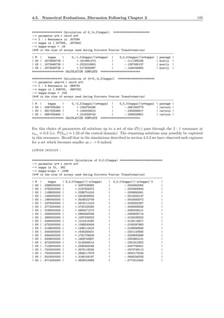 4.5. Numerical Evaluations, Discussion Following Chapter 2 195
******************* Calculation of G_-k,2(kappa)| ***********************
--> parameter a=4.1 rho=0 m=0
--> 2 : 1 Resonance in .307584
--> kappa in [.257584, .357584]
--> kappa-steps = .05
(4*M is the size of arrays used during Discrete Fourier Transformation)
-----------------------------------------------------------------------------------------
| M | kappa | G_-1,2(kappa)/(a*kappa) | G_0,0(kappa)/(a*kappa) | passage |
| 63 | .2575848728 | +.1614991274 | -.1111385236 | mostly |
| 63 | .3075848728 | +.2323316952 | -.1287495137 | mostly |
| 63 | .3575848728 | +.3173595687 | -.1445046992 | mostly |
******************** CALCULATION COMPLETE *************************
******************* Calculation of 2*|G_-k,2(kappa)| ***********************
--> parameter abar=4.1 rho=0 m=0
--> 2 : 2 Resonance in .986763
--> kappa in [.936763, .986763]
--> kappa-steps = .025
(4*M is the size of arrays used during Discrete Fourier Transformation)
-----------------------------------------------------------------------------------------
| M | kappa | G_-2,2(kappa)/(a*kappa) | G_0,0(kappa)/(a*kappa) | passage |
| 63 | .9367635460 | +.1340754295 | -.2461359773 | certain |
| 63 | .9617635460 | +.1540029415 | -.2354069917 | certain |
| 63 | .9867635460 | +.1516329740 | -.1838326901 | certain |
******************** CALCULATION COMPLETE *************************
For this choice of parameters all solutions up to a set of size O(ε) pass through the 2 : 1 resonance at
κkm ≈ 0.3 (i.e. P(hm) ≈ 1.23 of the central domain). The remaining solutions may possibly be captured
in this resonance. Recall that in the simulations described in section 4.2.2 we have observed such captures
for a set which becomes smaller as ε → 0 indeed.
lower domain :
************************** Calculation of G_0,0(kappa) ***************************
--> parameter a=4.1 rho=0 m=0
--> kappa in [0, .99]
--> kappa-steps = .0396
(4*M is the size of arrays used during Discrete Fourier Transformation)
----------------------------------------------------------------------------------
| M | kappa | G_0,0(kappa)/(-a/kappa) | G_0,0(kappa)/(-a/kappa)^2 |
| 63 | .0396000000 | +.0097536993 | -.0000942064 |
| 63 | .0792000000 | +.0197058472 | -.0003806592 |
| 63 | .1188000000 | +.0298701616 | -.0008655061 |
| 63 | .1584000000 | +.0402626922 | -.0015555147 |
| 63 | .1980000000 | +.0509022709 | -.0024582072 |
| 63 | .2376000000 | +.0618111018 | -.0035820287 |
| 63 | .2772000000 | +.0730155393 | -.0049365628 |
| 63 | .3168000000 | +.0845471273 | -.0065328121 |
| 63 | .3564000000 | +.0964440038 | -.0083835714 |
| 63 | .3960000000 | +.1087528323 | -.0105039320 |
| 63 | .4356000000 | +.1215315090 | -.0129119817 |
| 63 | .4752000000 | +.1348530409 | -.0156297963 |
| 63 | .5148000000 | +.1488112416 | -.0186848846 |
| 63 | .5544000000 | +.1635293431 | -.0221123580 |
| 63 | .5940000000 | +.1791734509 | -.0259582999 |
| 63 | .6336000000 | +.1959743907 | -.0302852131 |
| 63 | .6732000000 | +.2142648014 | -.0351812352 |
| 63 | .7128000000 | +.2345455049 | -.0407765941 |
| 63 | .7524000000 | +.2576118234 | -.0472749112 |
| 63 | .7920000000 | +.2848117979 | -.0550173034 |
| 63 | .8316000000 | +.3186159197 | -.0646246338 |
| 63 | .8712000000 | +.3639315869 | -.0773310240 |
 