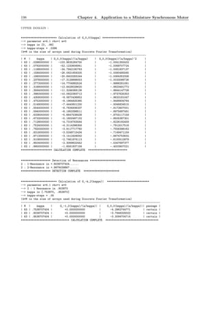 198 Chapter 4. Application to a Miniature Synchronous Motor
upper domain :
*********************** Calculation of G_0,0(kappa) ***************************
--> parameter a=4.1 rho=1 m=0
--> kappa in [0, .99]
--> kappa-steps = .0396
(4*M is the size of arrays used during Discrete Fourier Transformation)
--------------------------------------------------------------------------------
| M | kappa | G_0,0(kappa)/(a/kappa) | G_0,0(kappa)/(a/kappa)^2 |
| 63 | .0396000000 | -103.9635284755 | -1.0041355433 |
| 63 | .0792000000 | -52.1233606941 | -1.0068707724 |
| 63 | .1188000000 | -34.7942190763 | -1.0081837137 |
| 63 | .1584000000 | -26.0921659205 | -1.0080485565 |
| 63 | .1980000000 | -20.8403255244 | -1.0064352326 |
| 63 | .2376000000 | -17.3129898053 | -1.0033088726 |
| 63 | .2772000000 | -14.7704882524 | -.9986291081 |
| 63 | .3168000000 | -12.8429028620 | -.9923491772 |
| 63 | .3564000000 | -11.3246368136 | -.9844147708 |
| 63 | .3960000000 | -10.0922383712 | -.9747625353 |
| 63 | .4356000000 | -9.0670436852 | -.9633181047 |
| 63 | .4752000000 | -8.1964925365 | -.9499934764 |
| 63 | .5148000000 | -7.4440601230 | -.9346834515 |
| 63 | .5544000000 | -6.7834936337 | -.9172607001 |
| 63 | .5940000000 | -6.1953398511 | -.8975687491 |
| 63 | .6336000000 | -5.6647538438 | -.8754117159 |
| 63 | .6732000000 | -5.1800487132 | -.8505387301 |
| 63 | .7128000000 | -4.7316763584 | -.8226192459 |
| 63 | .7524000000 | -4.3114396356 | -.7912017516 |
| 63 | .7920000000 | -3.9117717760 | -.7556398162 |
| 63 | .8316000000 | -3.5248715434 | -.7149471159 |
| 63 | .8712000000 | -3.1412408050 | -.6674753632 |
| 63 | .9108000000 | -2.7461676113 | -.6100510878 |
| 63 | .9504000000 | -2.3069822442 | -.5347697377 |
| 63 | .9900000000 | -1.6581837158 | -.4003907021 |
******************** CALCULATION COMPLETE *************************
******************* Detection of Resonances ***********************
2 : 1-Resonance in +.8038707404......
2 : 2-Resonance in +.9878039867......
******************* DETECTION COMPLETE ***********************
*********************** Calculation of G_-k,2(kappa)| ***************************
--> parameter a=4.1 rho=1 m=0
--> 2 : 1 Resonance in .803870
--> kappa in [.753870, .853870]
--> kappa-steps = .05
(4*M is the size of arrays used during Discrete Fourier Transformation)
-----------------------------------------------------------------------------------------
| M | kappa | G_-1,2(kappa)/(a/kappa)| | G_0,0(kappa)/(a/kappa)|| passage |
| 63 | .7538707404 | +0.0000000000 | -4.2962744771 | certain |
| 63 | .8038707404 | +0.0000000000 | -3.7948329322 | certain |
| 63 | .8538707404 | +0.0000000000 | -3.3094704714 | certain |
******************************* CALCULATION COMPLETE **********************************
 