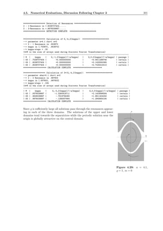 4.5. Numerical Evaluations, Discussion Following Chapter 2 201
******************* Detection of Resonances ***********************
2 : 1-Resonance in +.8038707404......
2 : 2-Resonance in +.9878039867......
******************* DETECTION COMPLETE ***********************
******************* Calculation of G_-k,2(kappa)| ***********************
--> parameter a=4.1 rho=1 m=0
--> 2 : 1 Resonance in .803870
--> kappa in [.753870, .853870]
--> kappa-steps = .05
(4*M is the size of arrays used during Discrete Fourier Transformation)
-------------------------------------------------------------------------------------------
| M | kappa | G_-1,2(kappa)/(-a/kappa) | G_0,0(kappa)/(-a/kappa) | passage |
| 63 | .7538707404 | +0.0000000000 | +3.5811268746 | certain |
| 63 | .8038707404 | +0.0000000000 | +3.1432550380 | certain |
| 63 | .8538707404 | +0.0000000000 | +2.7434415410 | certain |
******************** CALCULATION COMPLETE *************************
******************* Calculation of 2*|G_-k,2(kappa)| ***********************
--> parameter abar=4.1 rho=1 m=0
--> 2 : 2 Resonance in .987803
--> kappa in [.937803, .987803]
--> kappa-steps = .025
(4*M is the size of arrays used during Discrete Fourier Transformation)
-------------------------------------------------------------------------------------------
| M | kappa | G_-2,2(kappa)/(-a/kappa) | G_0,0(kappa)/(-a/kappa) | passage |
| 63 | .9378039867 | -1.3260918711 | +2.1403696584 | certain |
| 63 | .9628039867 | -.7919794060 | +1.8811404240 | certain |
| 63 | .9878039867 | -.1268307864 | +1.2949954190 | certain |
******************** CALCULATION COMPLETE *************************
Since ̺ is suﬃciently large all solutions pass through the resonances appear-
P
P=-1
Q
Figure 4.29: a = 4.1,
̺ = 1, m = 0
ing in each of the three domains. The solutions of the upper and lower
domains tend towards the separatrices while the periodic solution near the
origin is globally attractive on the central domain.
 