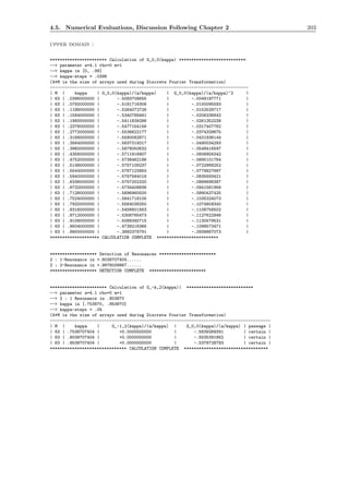 4.5. Numerical Evaluations, Discussion Following Chapter 2 203
upper domain :
*********************** Calculation of G_0,0(kappa) ***************************
--> parameter a=4.1 rho=0 m=1
--> kappa in [0, .99]
--> kappa-steps = .0396
(4*M is the size of arrays used during Discrete Fourier Transformation)
--------------------------------------------------------------------------------
| M | kappa | G_0,0(kappa)/(a/kappa) | G_0,0(kappa)/(a/kappa)^2 |
| 63 | .0396000000 | -.5093708655 | -.0049197771 |
| 63 | .0792000000 | -.5181716306 | -.0100095593 |
| 63 | .1188000000 | -.5264072726 | -.0152529717 |
| 63 | .1584000000 | -.5340789481 | -.0206336842 |
| 63 | .1980000000 | -.5411839286 | -.0261352238 |
| 63 | .2376000000 | -.5477154156 | -.0317407762 |
| 63 | .2772000000 | -.5536622177 | -.0374329675 |
| 63 | .3168000000 | -.5590082671 | -.0431936144 |
| 63 | .3564000000 | -.5637319317 | -.0490034293 |
| 63 | .3960000000 | -.5678050632 | -.0548416597 |
| 63 | .4356000000 | -.5711916907 | -.0606856342 |
| 63 | .4752000000 | -.5738462196 | -.0665101764 |
| 63 | .5148000000 | -.5757109237 | -.0722868252 |
| 63 | .5544000000 | -.5767123950 | -.0779827687 |
| 63 | .5940000000 | -.5767564018 | -.0835593421 |
| 63 | .6336000000 | -.5757202320 | -.0889698387 |
| 63 | .6732000000 | -.5734408836 | -.0941561958 |
| 63 | .7128000000 | -.5696960500 | -.0990437425 |
| 63 | .7524000000 | -.5641718105 | -.1035324073 |
| 63 | .7920000000 | -.5564038250 | -.1074809340 |
| 63 | .8316000000 | -.5456601563 | -.1106758502 |
| 63 | .8712000000 | -.5306765473 | -.1127622946 |
| 63 | .9108000000 | -.5089345715 | -.1130579531 |
| 63 | .9504000000 | -.4739216366 | -.1098573471 |
| 63 | .9900000000 | -.3892378791 | -.0939867073 |
******************** CALCULATION COMPLETE *************************
******************* Detection of Resonances ***********************
2 : 1-Resonance in +.8038707404......
2 : 2-Resonance in +.9878039867......
******************* DETECTION COMPLETE ***********************
*********************** Calculation of G_-k,2(kappa)| ***************************
--> parameter a=4.1 rho=0 m=1
--> 2 : 1 Resonance in .803870
--> kappa in [.753870, .853870]
--> kappa-steps = .05
(4*M is the size of arrays used during Discrete Fourier Transformation)
-----------------------------------------------------------------------------------------
| M | kappa | G_-1,2(kappa)/(a/kappa) | G_0,0(kappa)/(a/kappa) | passage |
| 63 | .7538707404 | +0.0000000000 | -.5639269391 | certain |
| 63 | .8038707404 | +0.0000000000 | -.5535391662 | certain |
| 63 | .8538707404 | +0.0000000000 | -.5378728793 | certain |
******************************* CALCULATION COMPLETE **********************************
 