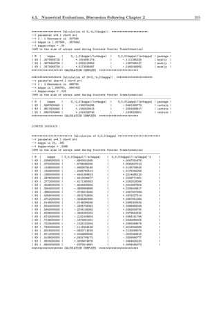 4.5. Numerical Evaluations, Discussion Following Chapter 2 205
******************* Calculation of G_-k,2(kappa)| ***********************
--> parameter a=4.1 rho=0 m=1
--> 2 : 1 Resonance in .307584
--> kappa in [.257584, .357584]
--> kappa-steps = .05
(4*M is the size of arrays used during Discrete Fourier Transformation)
-----------------------------------------------------------------------------------------
| M | kappa | G_-1,2(kappa)/(a*kappa) | G_0,0(kappa)/(a*kappa) | passage |
| 63 | .2575848728 | +.1614991274 | -.1111385236 | mostly |
| 63 | .3075848728 | +.2323316952 | -.1287495137 | mostly |
| 63 | .3575848728 | +.3173595687 | -.1445046992 | mostly |
******************** CALCULATION COMPLETE *************************
******************* Calculation of 2*|G_-k,2(kappa)| ***********************
--> parameter abar=4.1 rho=0 m=1
--> 2 : 2 Resonance in .986763
--> kappa in [.936763, .986763]
--> kappa-steps = .025
(4*M is the size of arrays used during Discrete Fourier Transformation)
-----------------------------------------------------------------------------------------
| M | kappa | G_-2,2(kappa)/(a*kappa) | G_0,0(kappa)/(a*kappa) | passage |
| 63 | .9367635460 | +.1340754295 | -.2461359773 | certain |
| 63 | .9617635460 | +.1540029415 | -.2354069917 | certain |
| 63 | .9867635460 | +.1516329740 | -.1838326901 | certain |
******************** CALCULATION COMPLETE *************************
lower domain :
************************** Calculation of G_0,0(kappa) ***************************
--> parameter a=4.1 rho=0 m=1
--> kappa in [0, .99]
--> kappa-steps = .0396
(4*M is the size of arrays used during Discrete Fourier Transformation)
----------------------------------------------------------------------------------
| M | kappa | G_0,0(kappa)/(-a/kappa) | G_0,0(kappa)/(-a/kappa)^2 |
| 63 | .0396000000 | -.4900501845 | +.0047331676 |
| 63 | .0792000000 | -.4795085305 | +.0092627013 |
| 63 | .1188000000 | -.4683578165 | +.0135709533 |
| 63 | .1584000000 | -.4565760513 | +.0176394259 |
| 63 | .1980000000 | -.4441358623 | +.0214485123 |
| 63 | .2376000000 | -.4310036677 | +.0249771881 |
| 63 | .2772000000 | -.4171385653 | +.0282026366 |
| 63 | .3168000000 | -.4024908454 | +.0310997804 |
| 63 | .3564000000 | -.3869999868 | +.0336406817 |
| 63 | .3960000000 | -.3705919282 | +.0357937569 |
| 63 | .4356000000 | -.3531752930 | +.0375227213 |
| 63 | .4752000000 | -.3346360680 | +.0387851364 |
| 63 | .5148000000 | -.3148299246 | +.0395303524 |
| 63 | .5544000000 | -.2935708342 | +.0396965049 |
| 63 | .5940000000 | -.2706136362 | +.0392059755 |
| 63 | .6336000000 | -.2456263252 | +.0379582535 |
| 63 | .6732000000 | -.2181439924 | +.0358181794 |
| 63 | .7128000000 | -.1874881501 | +.0325955008 |
| 63 | .7524000000 | -.1526163304 | +.0280069578 |
| 63 | .7920000000 | -.1118204539 | +.0216004389 |
| 63 | .8316000000 | -.0620714559 | +.0125899079 |
| 63 | .8712000000 | +.0024866445 | -.0005283816 |
| 63 | .9108000000 | +.0931799172 | -.0206995777 |
| 63 | .9504000000 | +.2005674876 | -.0464925220 |
| 63 | .9900000000 | -.0370014950 | +.0089345073 |
******************** CALCULATION COMPLETE *************************
 
