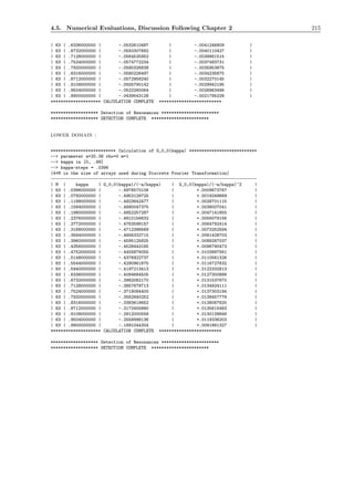4.5. Numerical Evaluations, Discussion Following Chapter 2 215
| 63 | .6336000000 | -.0532610487 | -.0041246809 |
| 63 | .6732000000 | -.0550307682 | -.0040110427 |
| 63 | .7128000000 | -.0564535952 | -.0038861515 |
| 63 | .7524000000 | -.0574772234 | -.0037483731 |
| 63 | .7920000000 | -.0580326839 | -.0035953675 |
| 63 | .8316000000 | -.0580226497 | -.0034235675 |
| 63 | .8712000000 | -.0572958240 | -.0032270145 |
| 63 | .9108000000 | -.0555790142 | -.0029942195 |
| 63 | .9504000000 | -.0522260064 | -.0026963496 |
| 63 | .9900000000 | -.0439543128 | -.0021785228 |
******************** CALCULATION COMPLETE *************************
******************* Detection of Resonances ***********************
******************* DETECTION COMPLETE ***********************
lower domain :
************************** Calculation of G_0,0(kappa) ***************************
--> parameter a=20.38 rho=0 m=1
--> kappa in [0, .99]
--> kappa-steps = .0396
(4*M is the size of arrays used during Discrete Fourier Transformation)
----------------------------------------------------------------------------------
| M | kappa | G_0,0(kappa)/(-a/kappa) | G_0,0(kappa)/(-a/kappa)^2 |
| 63 | .0396000000 | -.4978570106 | +.0009673767 |
| 63 | .0792000000 | -.4953129725 | +.0019248669 |
| 63 | .1188000000 | -.4923642477 | +.0028701115 |
| 63 | .1584000000 | -.4890047375 | +.0038007041 |
| 63 | .1980000000 | -.4852257287 | +.0047141655 |
| 63 | .2376000000 | -.4810156632 | +.0056079156 |
| 63 | .2772000000 | -.4763598157 | +.0064792414 |
| 63 | .3168000000 | -.4712398569 | +.0073252594 |
| 63 | .3564000000 | -.4656332715 | +.0081428703 |
| 63 | .3960000000 | -.4595125825 | +.0089287037 |
| 63 | .4356000000 | -.4528443165 | +.0096790473 |
| 63 | .4752000000 | -.4455876055 | +.0103897561 |
| 63 | .5148000000 | -.4376922737 | +.0110561326 |
| 63 | .5544000000 | -.4290961675 | +.0116727632 |
| 63 | .5940000000 | -.4197213413 | +.0122332913 |
| 63 | .6336000000 | -.4094684505 | +.0127300888 |
| 63 | .6732000000 | -.3982082170 | +.0131537670 |
| 63 | .7128000000 | -.3857678713 | +.0134924111 |
| 63 | .7524000000 | -.3719084400 | +.0137303194 |
| 63 | .7920000000 | -.3562840252 | +.0138457776 |
| 63 | .8316000000 | -.3383619652 | +.0138067620 |
| 63 | .8712000000 | -.3172455880 | +.0135615483 |
| 63 | .9108000000 | -.2912000558 | +.0130139848 |
| 63 | .9504000000 | -.2558998136 | +.0119336203 |
| 63 | .9900000000 | -.1891044304 | +.0091861327 |
******************** CALCULATION COMPLETE *************************
******************* Detection of Resonances ***********************
******************* DETECTION COMPLETE ***********************
 