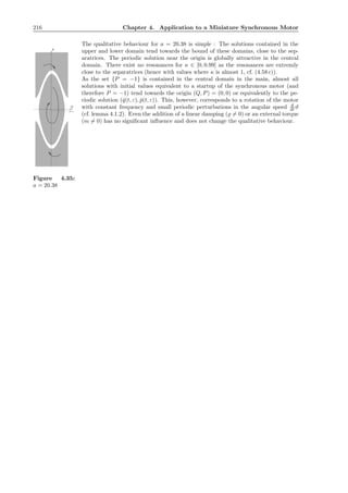 216 Chapter 4. Application to a Miniature Synchronous Motor
The qualitative behaviour for a = 20.38 is simple : The solutions contained in the
P
P=-1
Q
Figure 4.35:
a = 20.38
upper and lower domain tend towards the bound of these domains, close to the sep-
aratrices. The periodic solution near the origin is globally attractive in the central
domain. There exist no resonances for κ ∈ [0, 0.99] as the resonances are extremly
close to the separatrices (hence with values where κ is almost 1, cf. (4.58 c)).
As the set {P = −1} is contained in the central domain in the main, almost all
solutions with initial values equivalent to a startup of the synchronous motor (and
therefore P = −1) tend towards the origin (Q, P) = (0, 0) or equivalently to the pe-
riodic solution (ˇq(t, ε), ˇp(t, ε)). This, however, corresponds to a rotation of the motor
with constant frequency and small periodic perturbations in the angular speed d
dt ϑ
(cf. lemma 4.1.2). Even the addition of a linear damping (̺ = 0) or an external torque
(m = 0) has no signiﬁcant inﬂuence and does not change the qualitative behaviour.
 