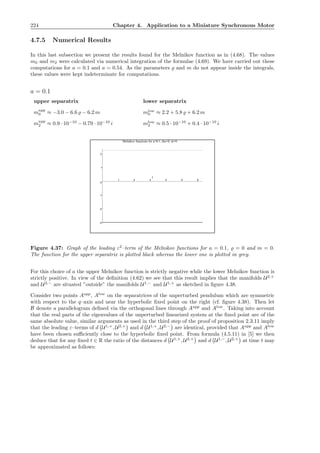 224 Chapter 4. Application to a Miniature Synchronous Motor
4.7.5 Numerical Results
In this last subsection we present the results found for the Melnikov function as in (4.68). The values
m0 and m2 were calculated via numerical integration of the formulae (4.69). We have carried out these
computations for a = 0.1 and a = 0.54. As the parameters ̺ and m do not appear inside the integrals,
these values were kept indeterminate for computations.
a = 0.1
upper separatrix lower separatrix
mupp
0 ≈ −3.0 − 6.6 ̺ − 6.2 m mlow
0 ≈ 2.2 + 5.8 ̺ + 6.2 m
mupp
2 ≈ 0.9 · 10−10
− 0.79 · 10−10
i mlow
2 ≈ 0.5 · 10−10
+ 0.4 · 10−10
i
-3
-2
-1
0
1
2
1 2 3 4 5 6
t
Melnikov functions for a=0.1, rho=0, m=0
Figure 4.37: Graph of the leading ε2
–term of the Melnikov functions for a = 0.1, ̺ = 0 and m = 0.
The function for the upper separatrix is plotted black whereas the lower one is plotted in grey.
For this choice of a the upper Melnikov function is strictly negative while the lower Melnikov function is
strictly positive. In view of the deﬁnition (4.62) we see that this result implies that the manifolds U2,+
and U2,−
are situated ”outside” the manifolds U1,−
and U1,+
as sketched in ﬁgure 4.38.
Consider two points Aupp
, Alow
on the separatrices of the unperturbed pendulum which are symmetric
with respect to the q–axis and near the hyperbolic ﬁxed point on the right (cf. ﬁgure 4.38). Then let
B denote a parallelogram deﬁned via the orthogonal lines through Aupp
and Alow
. Taking into account
that the real parts of the eigenvalues of the unperturbed linearized system at the ﬁxed point are of the
same absolute value, similar arguments as used in the third step of the proof of proposition 2.3.11 imply
that the leading ε–terms of d U1,+
, U2,+
and d U1,+
, U2,−
are identical, provided that Aupp
and Alow
have been chosen suﬃciently close to the hyperbolic ﬁxed point. From formula (4.5.11) in [5] we then
deduce that for any ﬁxed t ∈ R the ratio of the distances d U1,+
, U2,+
and d U1,−
, U2,+
at time t may
be approximated as follows:
 